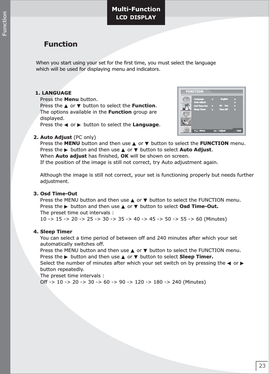 23FunctionWhen you start using your set for the first time, you must select the language    which will be used for displaying menu and indicators. Function 1. LANGUAGE    Press the Menu button.      Press the ▲ or ▼ button to select the Function.      The options available in the Function group are     displayed.      Press the ◀ or ▶ button to select the Language.2. Auto Adjust (PC only)    Press the MENU button and then use ▲ or ▼ button to select the FUNCTION menu.    Press the ▶ button and then use ▲ or ▼ button to select Auto Adjust.    When Auto adjust has finished, OK will be shown on screen.     If the position of the image is still not correct, try Auto adjustment again.        Although the image is still not correct, your set is functioning properly but needs further     adjustment.3. Osd Time-Out    Press the MENU button and then use ▲ or ▼ button to select the FUNCTION menu.    Press the ▶ button and then use ▲ or ▼ button to select Osd Time-Out.     The preset time out intervals :    10 -&gt; 15 -&gt; 20 -&gt; 25 -&gt; 30 -&gt; 35 -&gt; 40 -&gt; 45 -&gt; 50 -&gt; 55 -&gt; 60 (Minutes)4. Sleep Timer    You can select a time period of between off and 240 minutes after which your set    automatically switches off.        Press the MENU button and then use ▲ or ▼ button to select the FUNCTION menu.    Press the ▶ button and then use ▲ or ▼ button to select Sleep Timer.     Select the number of minutes after which your set switch on by pressing the ◀ or ▶    button repeatedly.    The preset time intervals :    Off -&gt; 10 -&gt; 20 -&gt; 30 -&gt; 60 -&gt; 90 -&gt; 120 -&gt; 180 -&gt; 240 (Minutes)     LanguageAuto AdjustOsd Time-OutSleep TimerFUNCTION▼▲ : Move               ◀▶ : Adjust                   : Exit                                      ▶◀           60     Sec           ▶◀           Time Off            ▶◀             English            ▶