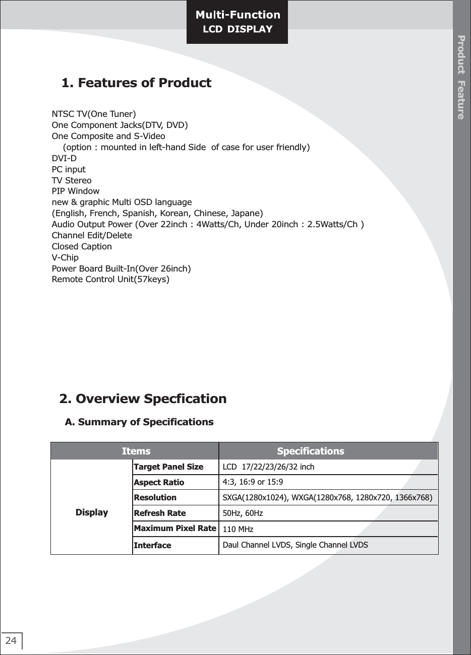 241. Features of ProductNTSC TV(One Tuner)One Component Jacks(DTV, DVD) One Composite and S-Video     (option : mounted in left-hand Side  of case for user friendly)DVI-D PC inputTV StereoPIP Windownew &amp; graphic Multi OSD language (English, French, Spanish, Korean, Chinese, Japane)Audio Output Power (Over 22inch : 4Watts/Ch, Under 20inch : 2.5Watts/Ch )Channel Edit/DeleteClosed CaptionV-ChipPower Board Built-In(Over 26inch)Remote Control Unit(57keys)2. Overview Specfication  A. Summary of Specifications Target Panel Size  LCD  17/22/23/26/32 inch Aspect Ratio  4:3, 16:9 or 15:9 Resolution  SXGA(1280x1024), WXGA(1280x768, 1280x720, 1366x768) Refresh Rate  50Hz, 60Hz Maximum Pixel Rate  110 MHz Display Interface Daul Channel LVDS, Single Channel LVDS Product  FeatureItems Specifications