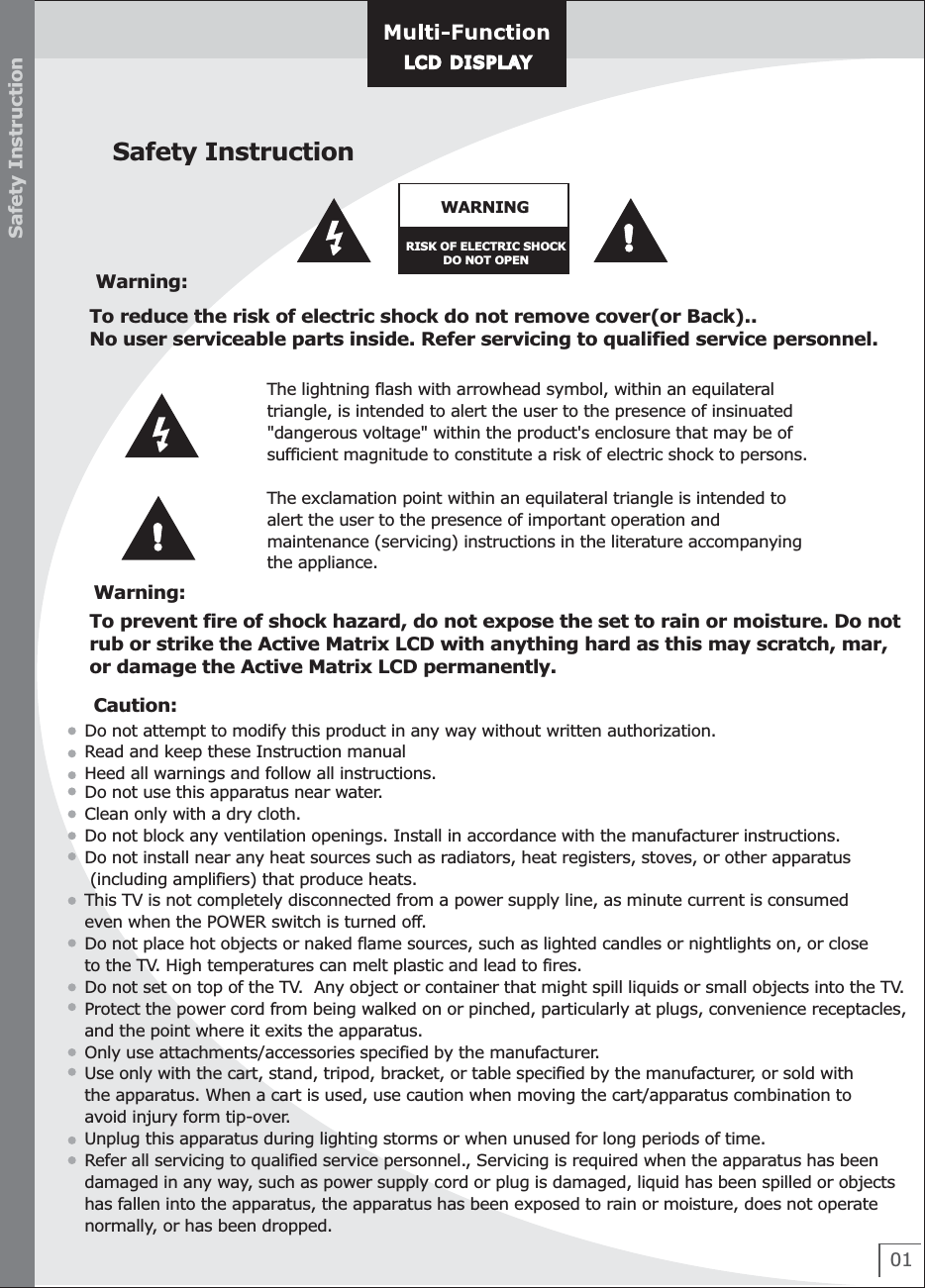 Safety InstructionWARNINGRISK OF ELECTRIC SHOCKDO NOT OPENWarning:To reduce the risk of electric shock do not remove cover(or Back)..No user serviceable parts inside. Refer servicing to qualified service personnel.The lightning flash with arrowhead symbol, within an equilateral triangle, is intended to alert the user to the presence of insinuated&quot;dangerous voltage&quot; within the product&apos;s enclosure that may be ofsufficient magnitude to constitute a risk of electric shock to persons.The exclamation point within an equilateral triangle is intended to alert the user to the presence of important operation and maintenance (servicing) instructions in the literature accompanyingthe appliance.Warning:To prevent fire of shock hazard, do not expose the set to rain or moisture. Do not rub or strike the Active Matrix LCD with anything hard as this may scratch, mar, or damage the Active Matrix LCD permanently.TM/VM-1210, TM/VM-1510, TM/VM-1512 : LT15A01LT2627(E)      LT3032(E)01Caution:Do not attempt to modify this product in any way without written authorization.Read and keep these Instruction manualHeed all warnings and follow all instructions.Do not use this apparatus near water.Clean only with a dry cloth.Do not block any ventilation openings. Install in accordance with the manufacturer instructions.Do not install near any heat sources such as radiators, heat registers, stoves, or other apparatus (including amplifiers) that produce heats.This TV is not completely disconnected from a power supply line, as minute current is consumed even when the POWER switch is turned off. Do not place hot objects or naked flame sources, such as lighted candles or nightlights on, or close to the TV. High temperatures can melt plastic and lead to fires.Do not set on top of the TV.  Any object or container that might spill liquids or small objects into the TV.Protect the power cord from being walked on or pinched, particularly at plugs, convenience receptacles, and the point where it exits the apparatus.Only use attachments/accessories specified by the manufacturer.Use only with the cart, stand, tripod, bracket, or table specified by the manufacturer, or sold with the apparatus. When a cart is used, use caution when moving the cart/apparatus combination to avoid injury form tip-over.Unplug this apparatus during lighting storms or when unused for long periods of time. Refer all servicing to qualified service personnel., Servicing is required when the apparatus has been damaged in any way, such as power supply cord or plug is damaged, liquid has been spilled or objects has fallen into the apparatus, the apparatus has been exposed to rain or moisture, does not operate normally, or has been dropped.Safety InstructionLCD DISPLAYLCD D ISPL AY