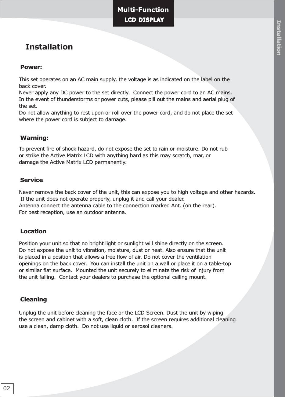 02Installation InstallationWarning:To prevent fire of shock hazard, do not expose the set to rain or moisture. Do not rubor strike the Active Matrix LCD with anything hard as this may scratch, mar, or damage the Active Matrix LCD permanently.ServiceNever remove the back cover of the unit, this can expose you to high voltage and other hazards. If the unit does not operate properly, unplug it and call your dealer.Antenna connect the antenna cable to the connection marked Ant. (on the rear). For best reception, use an outdoor antenna.LocationPosition your unit so that no bright light or sunlight will shine directly on the screen. Do not expose the unit to vibration, moisture, dust or heat. Also ensure that the unit is placed in a position that allows a free flow of air. Do not cover the ventilationopenings on the back cover.  You can install the unit on a wall or place it on a table-top or similar flat surface.  Mounted the unit securely to eliminate the risk of injury fromthe unit falling.  Contact your dealers to purchase the optional ceiling mount.CleaningUnplug the unit before cleaning the face or the LCD Screen. Dust the unit by wiping the screen and cabinet with a soft, clean cloth.  If the screen requires additional cleaninguse a clean, damp cloth.  Do not use liquid or aerosol cleaners.Power:This set operates on an AC main supply, the voltage is as indicated on the label on the back cover.Never apply any DC power to the set directly.  Connect the power cord to an AC mains.In the event of thunderstorms or power cuts, please pill out the mains and aerial plug of the set.Do not allow anything to rest upon or roll over the power cord, and do not place the set where the power cord is subject to damage.LCD DISPLAYLCD DISPLAY