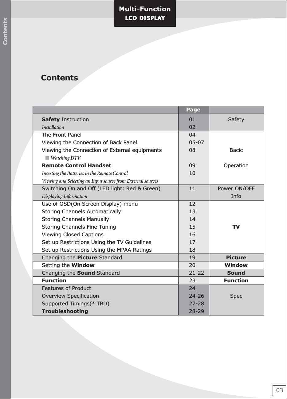 Contents03ContentsPageLCD DISPLAYLCD D ISPL AYSafetyBacicOperationPower ON/OFFInfoTVPictureWindowSoundFunctionSpec01020405-070809101112131415161718192021-22232424-2627-2828-29 Safety Instruction                                                              Installation                                                               The Front Panel                                                             Viewing the Connection of Back Panel                       Viewing the Connection of External equipments              Watching DTV      Remote Control Handset                                               Inserting the Batteries in the Remote Control             Viewing and Selecting an Input source from External sources      Switching On and Off (LED light: Red &amp; Green)           Displaying Information    Use of OSD(On Screen Display) menu                          Storing Channels Automatically                                    Storing Channels Manually                                            Storing Channels Fine Tuning         Viewing Closed Captions                                          Set up Restrictions Using the TV Guidelines                         Set up Restrictions Using the MPAA Ratings Changing the Picture Standard Setting the Window                                Changing the Sound Standard                                                                                          Function                                                                                                                      Features of Product                                                       Overview Specification Supported Timings(* TBD)                                                Troubleshooting                                                           