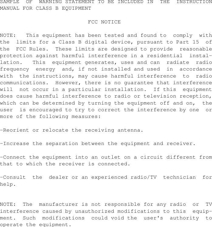                 SAMPLE  OF  WARNING STATEMENT TO BE INCLUDED IN  THE  INSTRUCTION         MANUAL FOR CLASS B EQUIPMENT                                           FCC NOTICE                NOTE:   This equipment has been tested and found to  comply  with         the  limits for a Class B digital device, pursuant to Part 15  of         the  FCC Rules.  These limits are designed to provide  reasonable         protection against harmful interference in a residential  instal-        lation.   This  equipment generates, uses and can  radiate  radio         frequency  energy  and, if not installed and used  in  accordance         with  the instructions, may cause harmful interference  to  radio         communications.  However, there is no guarantee that interference         will  not occur in a particular installation.  If this  equipment         does cause harmful interference to radio or television reception,         which can be determined by turning the equipment off and on,  the         user  is encouraged to try to correct the interference by one  or         more of the following measures:                -Reorient or relocate the receiving antenna.                -Increase the separation between the equipment and receiver.                -Connect the equipment into an outlet on a circuit different from         that to which the receiver is connected.                -Consult  the  dealer or an experienced radio/TV  technician  for         help.                        NOTE:  The  manufacturer is not responsible for any radio  or  TV         interference caused by unauthorized modifications to this  equip-        ment.  Such  modifications  could void the  user&apos;s  authority  to         operate the equipment.               