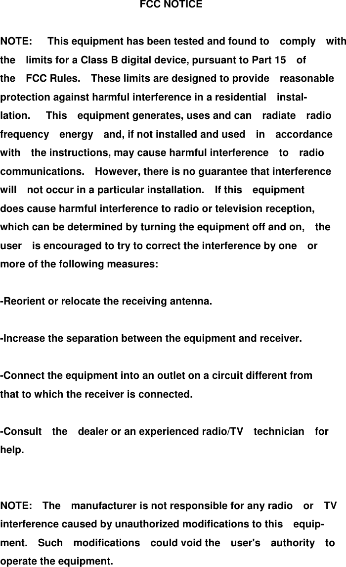                                       FCC NOTICE                  NOTE:   This equipment has been tested and found to  comply  with          the  limits for a Class B digital device, pursuant to Part 15  of          the  FCC Rules.  These limits are designed to provide  reasonable          protection against harmful interference in a residential  instal-         lation.   This  equipment generates, uses and can  radiate  radio          frequency  energy  and, if not installed and used  in  accordance          with  the instructions, may cause harmful interference  to  radio          communications.  However, there is no guarantee that interference          will  not occur in a particular installation.  If this  equipment          does cause harmful interference to radio or television reception,                  which can be determined by turning the equipment off and on,    the           user  is encouraged to try to correct the interference by one  or          more of the following measures:                  -Reorient or relocate the receiving antenna.                  -Increase the separation between the equipment and receiver.                          -Connect the equipment into an outlet on a circuit different from           that to which the receiver is connected.                  -Consult  the  dealer or an experienced radio/TV  technician  for          help.                           NOTE:  The  manufacturer is not responsible for any radio  or  TV          interference caused by unauthorized modifications to this  equip-         ment.  Such  modifications  could void the  user&apos;s  authority  to          operate the equipment.              