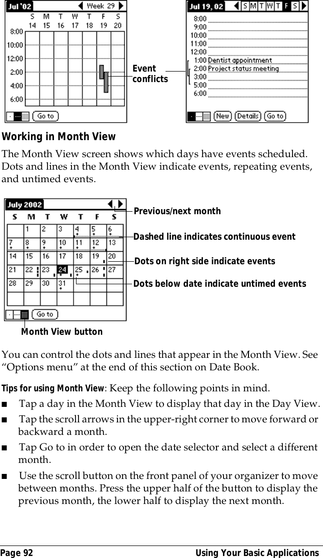 Page 92  Using Your Basic ApplicationsWorking in Month ViewThe Month View screen shows which days have events scheduled. Dots and lines in the Month View indicate events, repeating events, and untimed events.You can control the dots and lines that appear in the Month View. See &ldquo;Options menu&rdquo; at the end of this section on Date Book.Tips for using Month View: Keep the following points in mind.■Tap a day in the Month View to display that day in the Day View.■Tap the scroll arrows in the upper-right corner to move forward or backward a month. ■Tap Go to in order to open the date selector and select a different month.■Use the scroll button on the front panel of your organizer to move between months. Press the upper half of the button to display the previous month, the lower half to display the next month.Event conflictsPrevious/next monthDots on right side indicate eventsDashed line indicates continuous eventDots below date indicate untimed eventsMonth View button