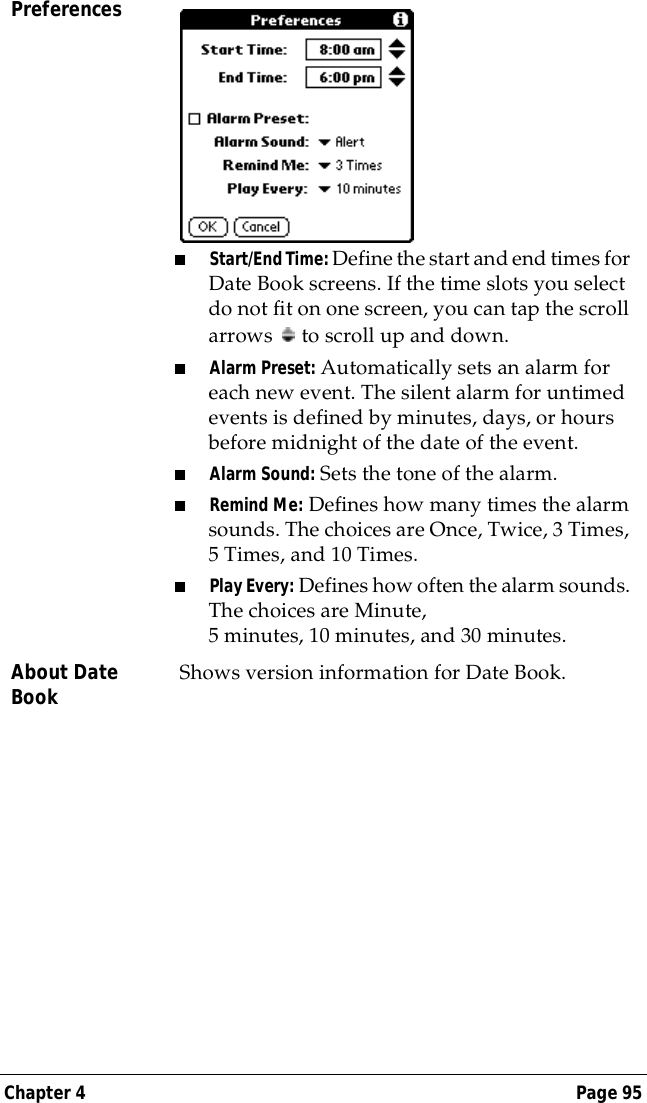 Chapter 4 Page 95Preferences■Start/End Time: Define the start and end times for Date Book screens. If the time slots you select do not fit on one screen, you can tap the scroll arrows   to scroll up and down.■Alarm Preset: Automatically sets an alarm for each new event. The silent alarm for untimed events is defined by minutes, days, or hours before midnight of the date of the event. ■Alarm Sound: Sets the tone of the alarm.■Remind Me: Defines how many times the alarm sounds. The choices are Once, Twice, 3 Times, 5 Times, and 10 Times.■Play Every: Defines how often the alarm sounds. The choices are Minute, 5 minutes, 10 minutes, and 30 minutes.About Date Book Shows version information for Date Book.