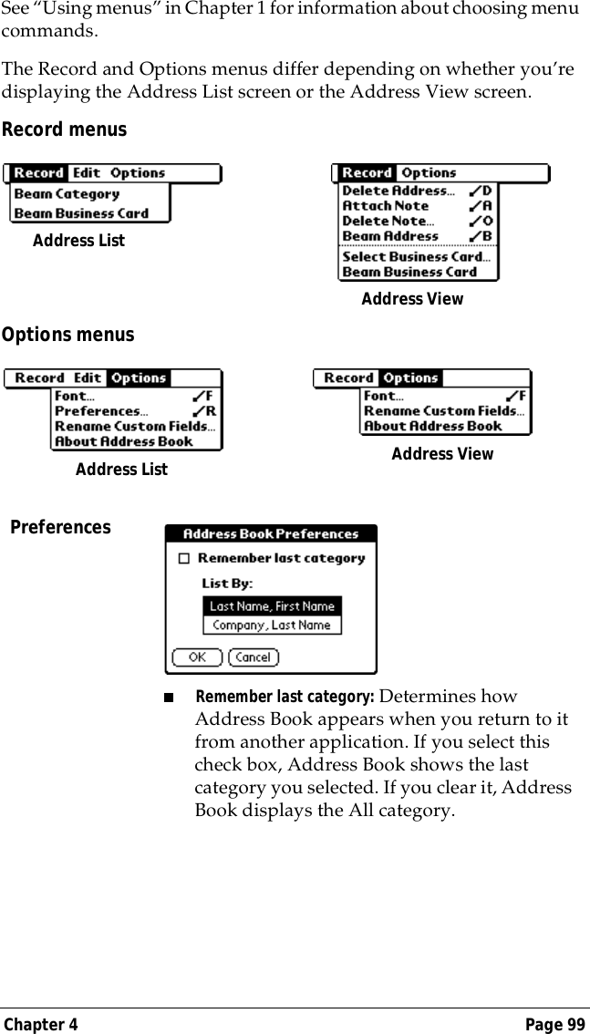 Chapter 4 Page 99See &ldquo;Using menus&rdquo; in Chapter 1 for information about choosing menu commands.The Record and Options menus differ depending on whether you&rsquo;re displaying the Address List screen or the Address View screen.Record menusOptions menusPreferences■Remember last category: Determines how Address Book appears when you return to it from another application. If you select this check box, Address Book shows the last category you selected. If you clear it, Address Book displays the All category.Address List Address ViewAddress List  Address View