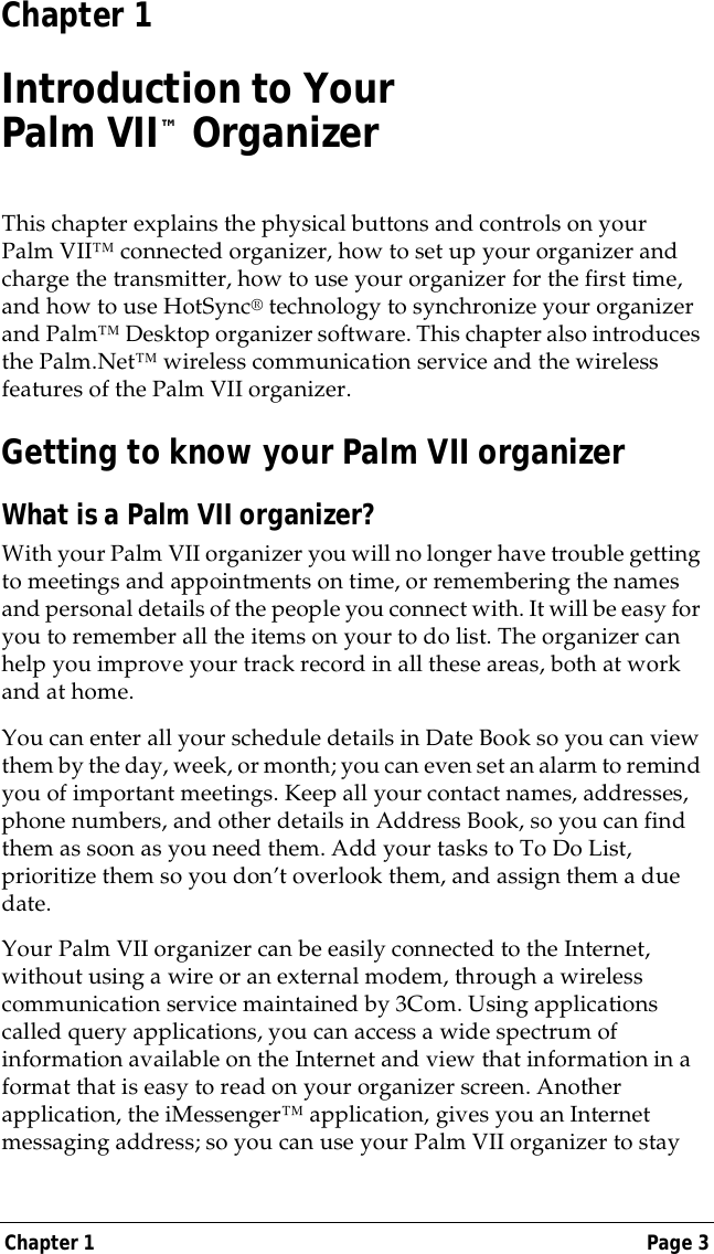 Chapter 1 Page 3Chapter 1Introduction to Your Palm VII&trade; OrganizerThis chapter explains the physical buttons and controls on your Palm VII&trade; connected organizer, how to set up your organizer and charge the transmitter, how to use your organizer for the first time, and how to use HotSync&reg; technology to synchronize your organizer and Palm&trade; Desktop organizer software. This chapter also introduces the Palm.Net&trade; wireless communication service and the wireless features of the Palm VII organizer.Getting to know your Palm VII organizerWhat is a Palm VII organizer?With your Palm VII organizer you will no longer have trouble getting to meetings and appointments on time, or remembering the names and personal details of the people you connect with. It will be easy for you to remember all the items on your to do list. The organizer can help you improve your track record in all these areas, both at work and at home. You can enter all your schedule details in Date Book so you can view them by the day, week, or month; you can even set an alarm to remind you of important meetings. Keep all your contact names, addresses, phone numbers, and other details in Address Book, so you can find them as soon as you need them. Add your tasks to To Do List, prioritize them so you don&rsquo;t overlook them, and assign them a due date. Your Palm VII organizer can be easily connected to the Internet, without using a wire or an external modem, through a wireless communication service maintained by 3Com. Using applications called query applications, you can access a wide spectrum of information available on the Internet and view that information in a format that is easy to read on your organizer screen. Another application, the iMessenger&trade; application, gives you an Internet messaging address; so you can use your Palm VII organizer to stay 