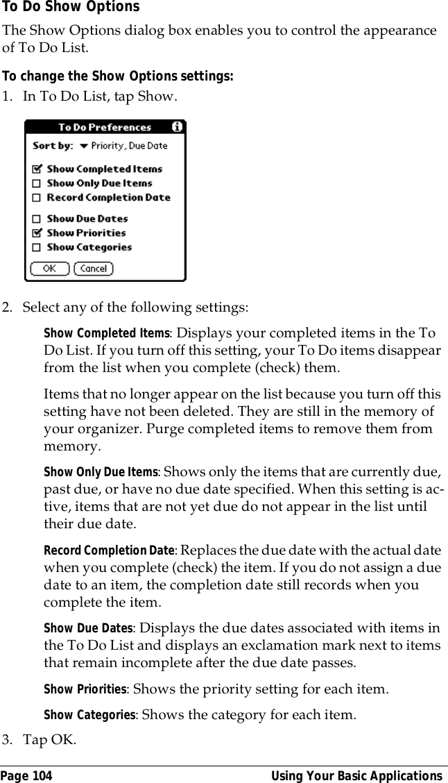 Page 104  Using Your Basic ApplicationsTo Do Show OptionsThe Show Options dialog box enables you to control the appearance of To Do List.To change the Show Options settings:1. In To Do List, tap Show.2. Select any of the following settings:Show Completed Items: Displays your completed items in the To Do List. If you turn off this setting, your To Do items disappear from the list when you complete (check) them.Items that no longer appear on the list because you turn off this setting have not been deleted. They are still in the memory of your organizer. Purge completed items to remove them from memory.Show Only Due Items: Shows only the items that are currently due, past due, or have no due date specified. When this setting is ac-tive, items that are not yet due do not appear in the list until their due date.Record Completion Date: Replaces the due date with the actual date when you complete (check) the item. If you do not assign a due date to an item, the completion date still records when you complete the item.Show Due Dates: Displays the due dates associated with items in the To Do List and displays an exclamation mark next to items that remain incomplete after the due date passes.Show Priorities: Shows the priority setting for each item.Show Categories: Shows the category for each item.3. Tap OK.