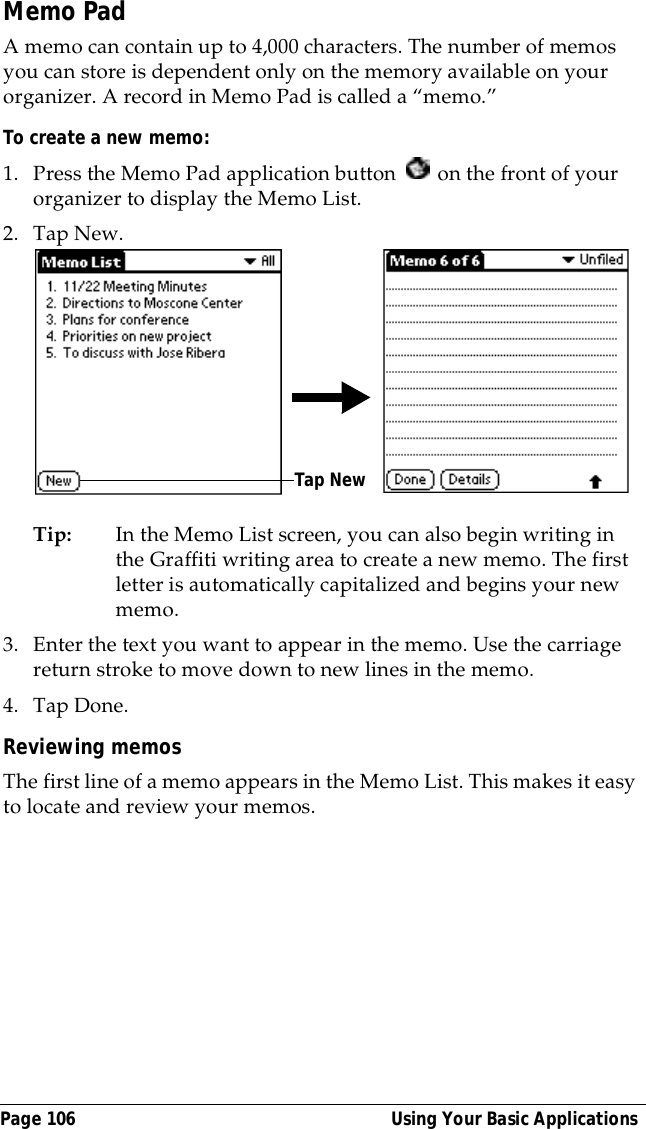 Page 106  Using Your Basic ApplicationsMemo PadA memo can contain up to 4,000 characters. The number of memos you can store is dependent only on the memory available on your organizer. A record in Memo Pad is called a &ldquo;memo.&rdquo; To create a new memo:1. Press the Memo Pad application button   on the front of your organizer to display the Memo List.2. Tap New.Tip: In the Memo List screen, you can also begin writing in the Graffiti writing area to create a new memo. The first letter is automatically capitalized and begins your new memo.3. Enter the text you want to appear in the memo. Use the carriage return stroke to move down to new lines in the memo.4. Tap Done. Reviewing memosThe first line of a memo appears in the Memo List. This makes it easy to locate and review your memos. Tap New