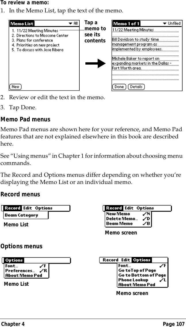 Chapter 4 Page 107To review a memo:1. In the Memo List, tap the text of the memo.2. Review or edit the text in the memo. 3. Tap Done.Memo Pad menusMemo Pad menus are shown here for your reference, and Memo Pad features that are not explained elsewhere in this book are described here.See &ldquo;Using menus&rdquo; in Chapter 1 for information about choosing menu commands.The Record and Options menus differ depending on whether you&rsquo;re displaying the Memo List or an individual memo.Record menusOptions menusTap a memo to see its contentsMemo List Memo screenMemo ListMemo screen