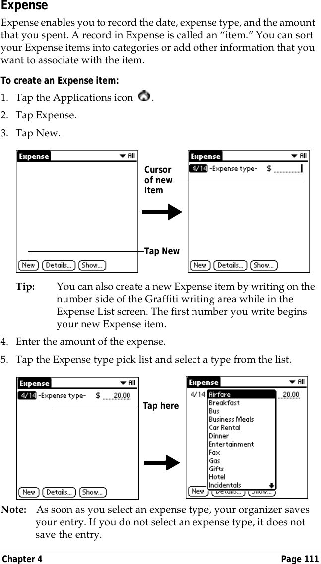 Chapter 4 Page 111ExpenseExpense enables you to record the date, expense type, and the amount that you spent. A record in Expense is called an &ldquo;item.&rdquo; You can sort your Expense items into categories or add other information that you want to associate with the item.To create an Expense item:1. Tap the Applications icon  .2. Tap Expense.3. Tap New.Tip: You can also create a new Expense item by writing on the number side of the Graffiti writing area while in the Expense List screen. The first number you write begins your new Expense item.4. Enter the amount of the expense. 5. Tap the Expense type pick list and select a type from the list.Note: As soon as you select an expense type, your organizer saves your entry. If you do not select an expense type, it does not save the entry.Tap NewCursor of new itemTap here
