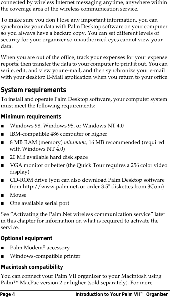 Page 4  Introduction to Your Palm VII&trade; Organizerconnected by wireless Internet messaging anytime, anywhere within the coverage area of the wireless communication service. To make sure you don&rsquo;t lose any important information, you can synchronize your data with Palm Desktop software on your computer so you always have a backup copy. You can set different levels of security for your organizer so unauthorized eyes cannot view your data.When you are out of the office, track your expenses for your expense reports; then transfer the data to your computer to print it out. You can write, edit, and view your e-mail, and then synchronize your e-mail with your desktop E-Mail application when you return to your office.System requirementsTo install and operate Palm Desktop software, your computer system must meet the following requirements:Minimum requirements ■Windows 98, Windows 95, or Windows NT 4.0■IBM-compatible 486 computer or higher ■8 MB RAM (memory) minimum, 16 MB recommended (required with Windows NT 4.0)■20 MB available hard disk space■VGA monitor or better (the Quick Tour requires a 256 color video display)■CD-ROM drive (you can also download Palm Desktop software from http://www.palm.net, or order 3.5" diskettes from 3Com)■Mouse■One available serial portSee &ldquo;Activating the Palm.Net wireless communication service&rdquo; later in this chapter for information on what is required to activate the service.Optional equipment■Palm Modem&reg; accessory■Windows-compatible printerMacintosh compatibilityYou can connect your Palm VII organizer to your Macintosh using Palm&trade; MacPac version 2 or higher (sold separately). For more 