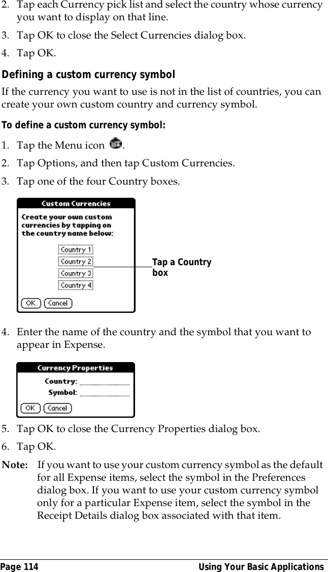 Page 114  Using Your Basic Applications2. Tap each Currency pick list and select the country whose currency you want to display on that line.3. Tap OK to close the Select Currencies dialog box.4. Tap OK.Defining a custom currency symbolIf the currency you want to use is not in the list of countries, you can create your own custom country and currency symbol. To define a custom currency symbol:1. Tap the Menu icon  .2. Tap Options, and then tap Custom Currencies.3. Tap one of the four Country boxes.4. Enter the name of the country and the symbol that you want to appear in Expense.5. Tap OK to close the Currency Properties dialog box.6. Tap OK.Note: If you want to use your custom currency symbol as the default for all Expense items, select the symbol in the Preferences dialog box. If you want to use your custom currency symbol only for a particular Expense item, select the symbol in the Receipt Details dialog box associated with that item.Tap a Country box