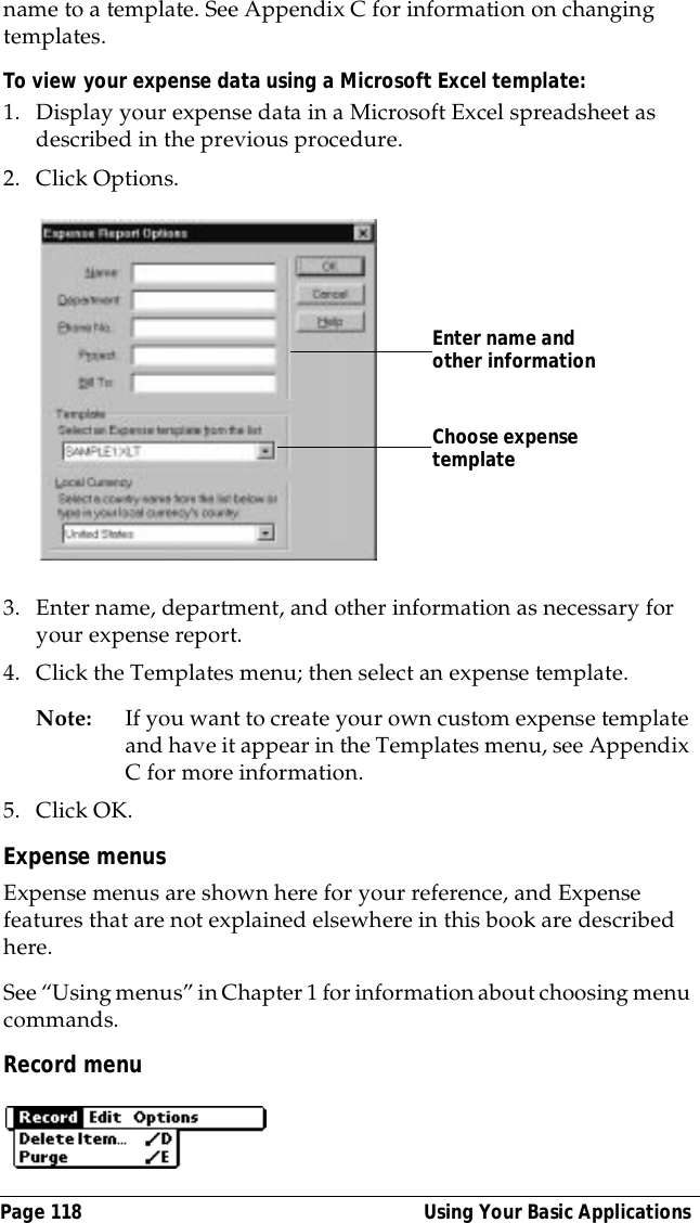 Page 118  Using Your Basic Applicationsname to a template. See Appendix C for information on changing templates.To view your expense data using a Microsoft Excel template:1. Display your expense data in a Microsoft Excel spreadsheet as described in the previous procedure.2. Click Options.3. Enter name, department, and other information as necessary for your expense report.4. Click the Templates menu; then select an expense template.Note: If you want to create your own custom expense template and have it appear in the Templates menu, see Appendix C for more information.5. Click OK.Expense menusExpense menus are shown here for your reference, and Expense features that are not explained elsewhere in this book are described here.See &ldquo;Using menus&rdquo; in Chapter 1 for information about choosing menu commands.Record menuChoose expense templateEnter name and other information