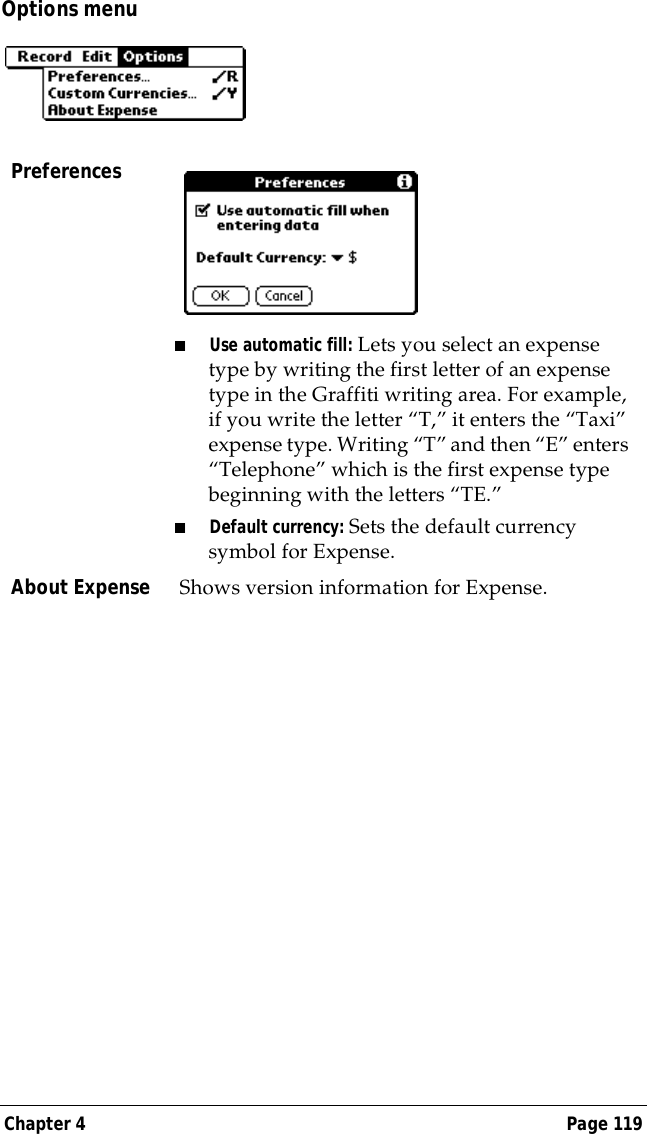 Chapter 4 Page 119Options menuPreferences■Use automatic fill: Lets you select an expense type by writing the first letter of an expense type in the Graffiti writing area. For example, if you write the letter &ldquo;T,&rdquo; it enters the &ldquo;Taxi&rdquo; expense type. Writing &ldquo;T&rdquo; and then &ldquo;E&rdquo; enters &ldquo;Telephone&rdquo; which is the first expense type beginning with the letters &ldquo;TE.&rdquo; ■Default currency: Sets the default currency symbol for Expense. About Expense Shows version information for Expense.
