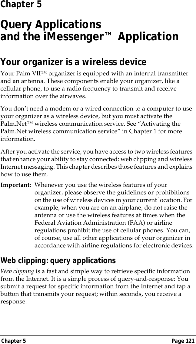 Chapter 5 Page 121Chapter 5Query Applicationsand the iMessenger&trade; ApplicationYour organizer is a wireless deviceYour Palm VII&trade; organizer is equipped with an internal transmitter and an antenna. These components enable your organizer, like a cellular phone, to use a radio frequency to transmit and receive information over the airwaves.You don&rsquo;t need a modem or a wired connection to a computer to use your organizer as a wireless device, but you must activate the Palm.Net&trade; wireless communication service. See &ldquo;Activating the Palm.Net wireless communication service&rdquo; in Chapter 1 for more information.After you activate the service, you have access to two wireless features that enhance your ability to stay connected: web clipping and wireless Internet messaging. This chapter describes those features and explains how to use them.Important: Whenever you use the wireless features of your organizer, please observe the guidelines or prohibitions on the use of wireless devices in your current location. For example, when you are on an airplane, do not raise the antenna or use the wireless features at times when the Federal Aviation Administration (FAA) or airline regulations prohibit the use of cellular phones. You can, of course, use all other applications of your organizer in accordance with airline regulations for electronic devices.Web clipping: query applicationsWeb clipping is a fast and simple way to retrieve specific information from the Internet. It is a simple process of query-and-response: You submit a request for specific information from the Internet and tap a button that transmits your request; within seconds, you receive a response. 