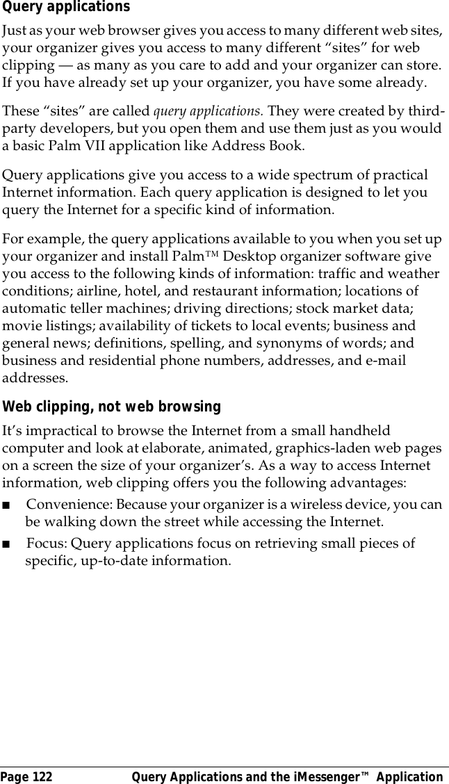 Page 122  Query Applications and the iMessenger&trade; ApplicationQuery applicationsJust as your web browser gives you access to many different web sites, your organizer gives you access to many different &ldquo;sites&rdquo; for web clipping &mdash; as many as you care to add and your organizer can store. If you have already set up your organizer, you have some already.These &ldquo;sites&rdquo; are called query applications. They were created by third-party developers, but you open them and use them just as you would a basic Palm VII application like Address Book. Query applications give you access to a wide spectrum of practical Internet information. Each query application is designed to let you query the Internet for a specific kind of information. For example, the query applications available to you when you set up your organizer and install Palm&trade; Desktop organizer software give you access to the following kinds of information: traffic and weather conditions; airline, hotel, and restaurant information; locations of automatic teller machines; driving directions; stock market data; movie listings; availability of tickets to local events; business and general news; definitions, spelling, and synonyms of words; and business and residential phone numbers, addresses, and e-mail addresses.Web clipping, not web browsingIt&rsquo;s impractical to browse the Internet from a small handheld computer and look at elaborate, animated, graphics-laden web pages on a screen the size of your organizer&rsquo;s. As a way to access Internet information, web clipping offers you the following advantages:■Convenience: Because your organizer is a wireless device, you can be walking down the street while accessing the Internet.■Focus: Query applications focus on retrieving small pieces of specific, up-to-date information. 