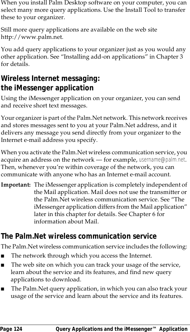 Page 124  Query Applications and the iMessenger&trade; ApplicationWhen you install Palm Desktop software on your computer, you can select many more query applications. Use the Install Tool to transfer these to your organizer.Still more query applications are available on the web site http://www.palm.net.You add query applications to your organizer just as you would any other application. See &ldquo;Installing add-on applications&rdquo; in Chapter 3 for details.Wireless Internet messaging: the iMessenger applicationUsing the iMessenger application on your organizer, you can send and receive short text messages. Your organizer is part of the Palm.Net network. This network receives and stores messages sent to you at your Palm.Net address, and it delivers any message you send directly from your organizer to the Internet e-mail address you specify.When you activate the Palm.Net wireless communication service, you acquire an address on the network &mdash; for example, username@palm.net. Then, whenever you&rsquo;re within coverage of the network, you can communicate with anyone who has an Internet e-mail account.Important: The iMessenger application is completely independent of the Mail application. Mail does not use the transmitter or the Palm.Net wireless communication service. See &ldquo;The iMessenger application differs from the Mail application&rdquo; later in this chapter for details. See Chapter 6 for information about Mail.The Palm.Net wireless communication serviceThe Palm.Net wireless communication service includes the following: ■The network through which you access the Internet.■The web site on which you can track your usage of the service, learn about the service and its features, and find new query applications to download.■The Palm.Net query application, in which you can also track your usage of the service and learn about the service and its features.