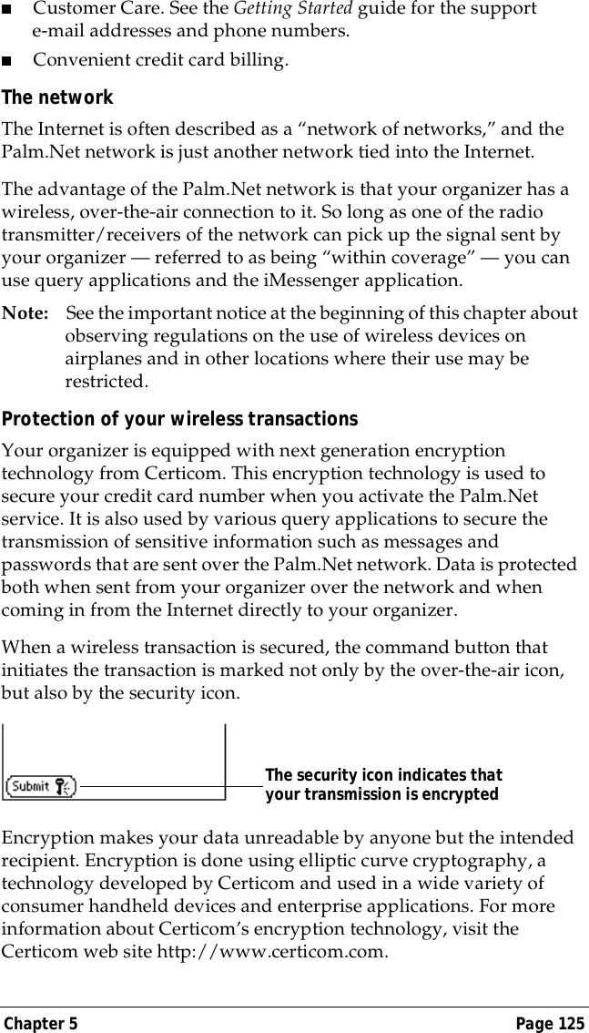 Chapter 5 Page 125■Customer Care. See the Getting Started guide for the support e-mail addresses and phone numbers.■Convenient credit card billing.The networkThe Internet is often described as a &ldquo;network of networks,&rdquo; and the Palm.Net network is just another network tied into the Internet. The advantage of the Palm.Net network is that your organizer has a wireless, over-the-air connection to it. So long as one of the radio transmitter/receivers of the network can pick up the signal sent by your organizer &mdash; referred to as being &ldquo;within coverage&rdquo; &mdash; you can use query applications and the iMessenger application.Note: See the important notice at the beginning of this chapter about observing regulations on the use of wireless devices on airplanes and in other locations where their use may be restricted.Protection of your wireless transactionsYour organizer is equipped with next generation encryption technology from Certicom. This encryption technology is used to secure your credit card number when you activate the Palm.Net service. It is also used by various query applications to secure the transmission of sensitive information such as messages and passwords that are sent over the Palm.Net network. Data is protected both when sent from your organizer over the network and when coming in from the Internet directly to your organizer.When a wireless transaction is secured, the command button that initiates the transaction is marked not only by the over-the-air icon, but also by the security icon.Encryption makes your data unreadable by anyone but the intended recipient. Encryption is done using elliptic curve cryptography, a technology developed by Certicom and used in a wide variety of consumer handheld devices and enterprise applications. For more information about Certicom&rsquo;s encryption technology, visit the Certicom web site http://www.certicom.com.The security icon indicates that your transmission is encrypted