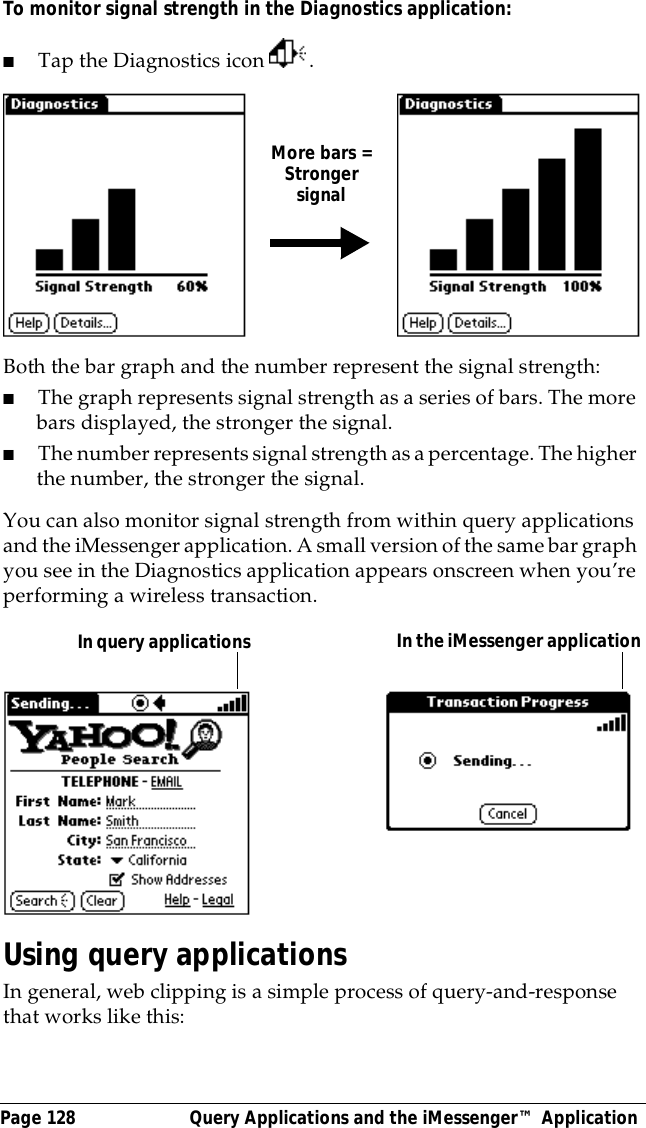Page 128  Query Applications and the iMessenger&trade; ApplicationTo monitor signal strength in the Diagnostics application:■Tap the Diagnostics icon  .Both the bar graph and the number represent the signal strength:■The graph represents signal strength as a series of bars. The more bars displayed, the stronger the signal. ■The number represents signal strength as a percentage. The higher the number, the stronger the signal.You can also monitor signal strength from within query applications and the iMessenger application. A small version of the same bar graph you see in the Diagnostics application appears onscreen when you&rsquo;re performing a wireless transaction.Using query applicationsIn general, web clipping is a simple process of query-and-response that works like this:More bars =Strongersignal  In query applications    In the iMessenger application