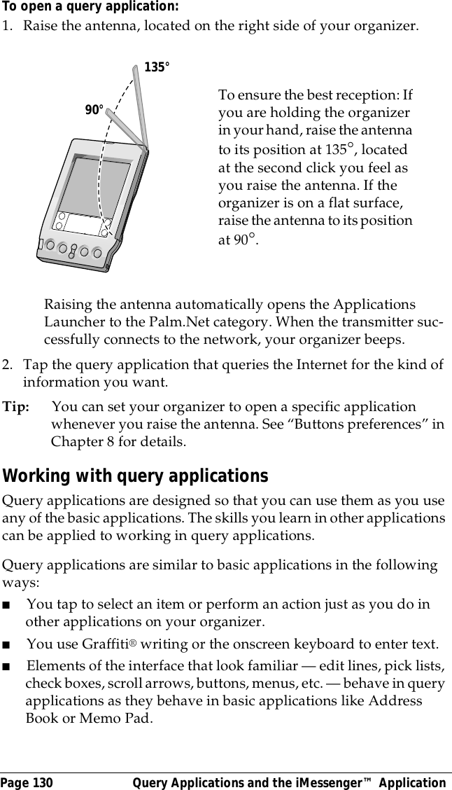 Page 130  Query Applications and the iMessenger&trade; ApplicationTo open a query application:1. Raise the antenna, located on the right side of your organizer.Raising the antenna automatically opens the Applications Launcher to the Palm.Net category. When the transmitter suc-cessfully connects to the network, your organizer beeps.2. Tap the query application that queries the Internet for the kind of information you want.Tip: You can set your organizer to open a specific application whenever you raise the antenna. See &ldquo;Buttons preferences&rdquo; in Chapter 8 for details.Working with query applicationsQuery applications are designed so that you can use them as you use any of the basic applications. The skills you learn in other applications can be applied to working in query applications.Query applications are similar to basic applications in the following ways:■You tap to select an item or perform an action just as you do in other applications on your organizer.■You use Graffiti&reg; writing or the onscreen keyboard to enter text.■Elements of the interface that look familiar &mdash; edit lines, pick lists, check boxes, scroll arrows, buttons, menus, etc. &mdash; behave in query applications as they behave in basic applications like Address Book or Memo Pad. To ensure the best reception: If you are holding the organizer in your hand, raise the antenna to its position at 135&deg;, located at the second click you feel as you raise the antenna. If the organizer is on a flat surface, raise the antenna to its position at 90&deg;.      90&deg;135&deg;