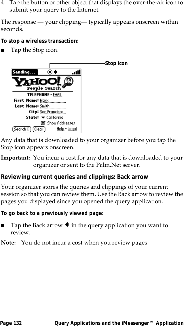 Page 132  Query Applications and the iMessenger&trade; Application4. Tap the button or other object that displays the over-the-air icon to submit your query to the Internet.The response &mdash; your clipping&mdash; typically appears onscreen within seconds. To stop a wireless transaction:■Tap the Stop icon.Any data that is downloaded to your organizer before you tap the Stop icon appears onscreen.Important: You incur a cost for any data that is downloaded to your organizer or sent to the Palm.Net server. Reviewing current queries and clippings: Back arrowYour organizer stores the queries and clippings of your current session so that you can review them. Use the Back arrow to review the pages you displayed since you opened the query application.To go back to a previously viewed page:■Tap the Back arrow in the query application you want to review.Note: You do not incur a cost when you review pages.Stop icon