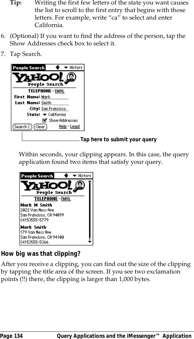 Page 134  Query Applications and the iMessenger&trade; ApplicationTip: Writing the first few letters of the state you want causes the list to scroll to the first entry that begins with those letters. For example, write &ldquo;ca&rdquo; to select and enter California.6. (Optional) If you want to find the address of the person, tap the Show Addresses check box to select it.7. Tap Search.Within seconds, your clipping appears. In this case, the query application found two items that satisfy your query.How big was that clipping?After you receive a clipping, you can find out the size of the clipping by tapping the title area of the screen. If you see two exclamation points (!!) there, the clipping is larger than 1,000 bytes.Tap here to submit your query