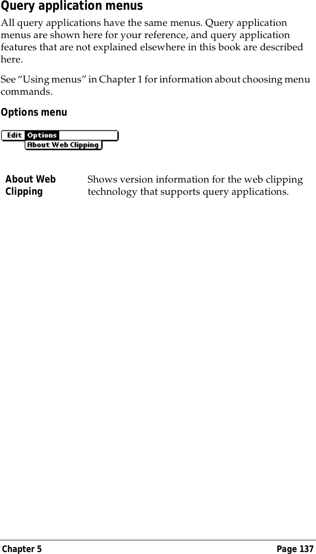 Chapter 5 Page 137Query application menusAll query applications have the same menus. Query application menus are shown here for your reference, and query application features that are not explained elsewhere in this book are described here.See &ldquo;Using menus&rdquo; in Chapter 1 for information about choosing menu commands.Options menuAbout Web Clipping Shows version information for the web clipping technology that supports query applications. 