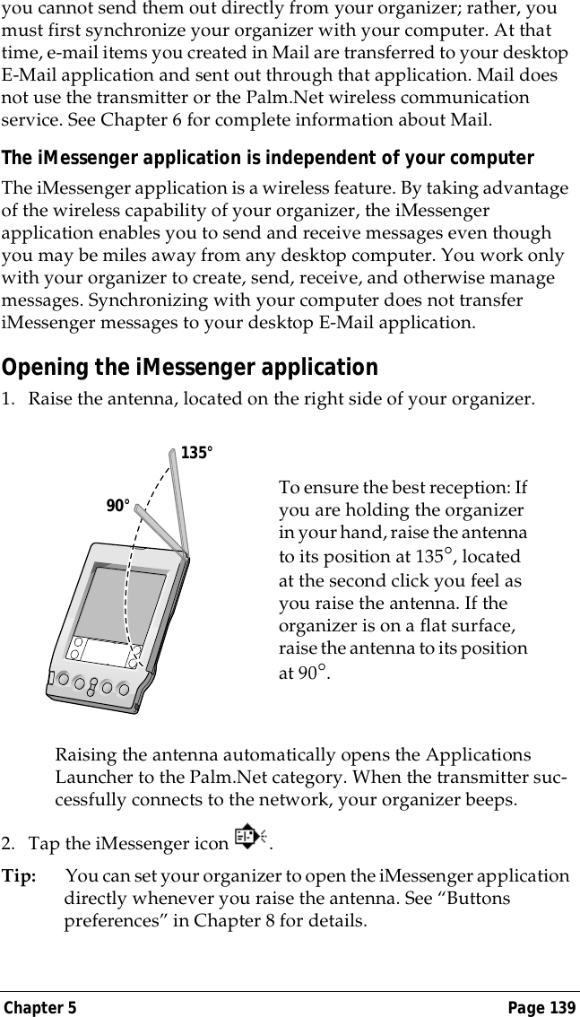 Chapter 5 Page 139you cannot send them out directly from your organizer; rather, you must first synchronize your organizer with your computer. At that time, e-mail items you created in Mail are transferred to your desktop E-Mail application and sent out through that application. Mail does not use the transmitter or the Palm.Net wireless communication service. See Chapter 6 for complete information about Mail.The iMessenger application is independent of your computerThe iMessenger application is a wireless feature. By taking advantage of the wireless capability of your organizer, the iMessenger application enables you to send and receive messages even though you may be miles away from any desktop computer. You work only with your organizer to create, send, receive, and otherwise manage messages. Synchronizing with your computer does not transfer iMessenger messages to your desktop E-Mail application.Opening the iMessenger application1. Raise the antenna, located on the right side of your organizer.Raising the antenna automatically opens the Applications Launcher to the Palm.Net category. When the transmitter suc-cessfully connects to the network, your organizer beeps.2. Tap the iMessenger icon  .Tip: You can set your organizer to open the iMessenger application directly whenever you raise the antenna. See &ldquo;Buttons preferences&rdquo; in Chapter 8 for details.To ensure the best reception: If you are holding the organizer in your hand, raise the antenna to its position at 135&deg;, located at the second click you feel as you raise the antenna. If the organizer is on a flat surface, raise the antenna to its position at 90&deg;.     90&deg;135&deg;