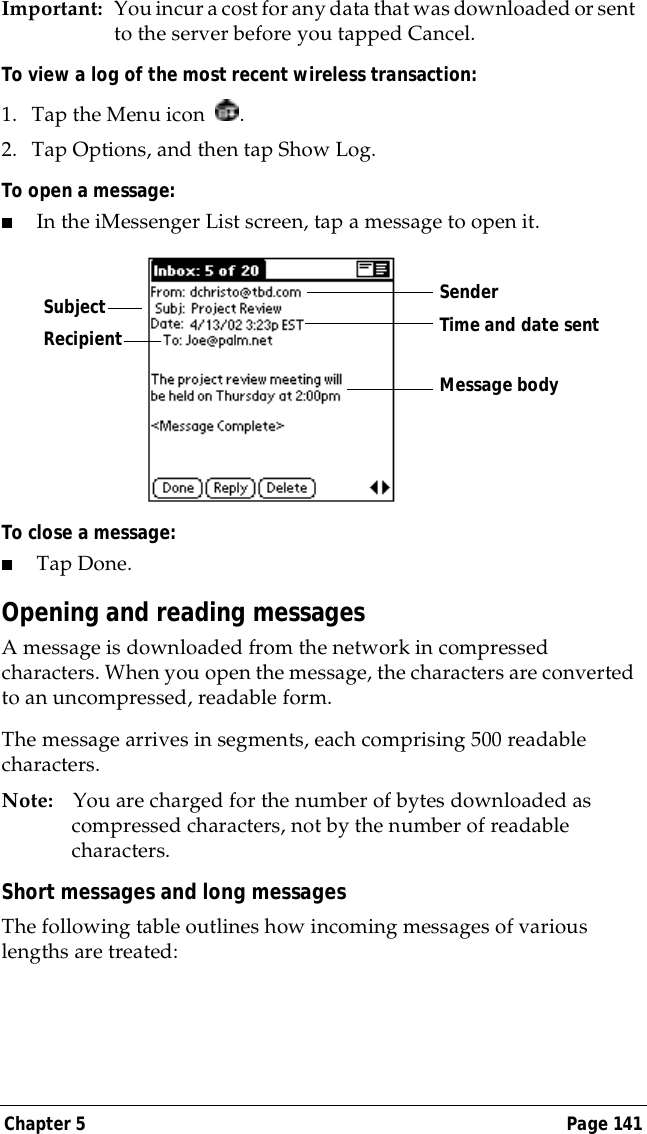 Chapter 5 Page 141Important: You incur a cost for any data that was downloaded or sent to the server before you tapped Cancel. To view a log of the most recent wireless transaction:1. Tap the Menu icon  .2. Tap Options, and then tap Show Log.To open a message:■In the iMessenger List screen, tap a message to open it.To close a message:■Tap Done.Opening and reading messagesA message is downloaded from the network in compressed characters. When you open the message, the characters are converted to an uncompressed, readable form. The message arrives in segments, each comprising 500 readable characters.Note: You are charged for the number of bytes downloaded as compressed characters, not by the number of readable characters.Short messages and long messagesThe following table outlines how incoming messages of various lengths are treated:RecipientSenderTime and date sentMessage bodySubject