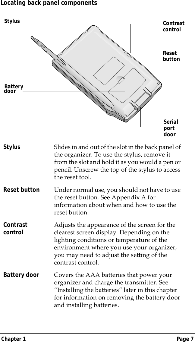 Chapter 1 Page 7Locating back panel componentsStylus Slides in and out of the slot in the back panel of the organizer. To use the stylus, remove it from the slot and hold it as you would a pen or pencil. Unscrew the top of the stylus to access the reset tool.Reset button Under normal use, you should not have to use the reset button. See Appendix A for information about when and how to use the reset button.Contrast control Adjusts the appearance of the screen for the clearest screen display. Depending on the lighting conditions or temperature of the environment where you use your organizer, you may need to adjust the setting of the contrast control.Battery door Covers the AAA batteries that power your organizer and charge the transmitter. See &ldquo;Installing the batteries&rdquo; later in this chapter for information on removing the battery door and installing batteries.Reset buttonSerial port doorStylusBatterydoorContrast control
