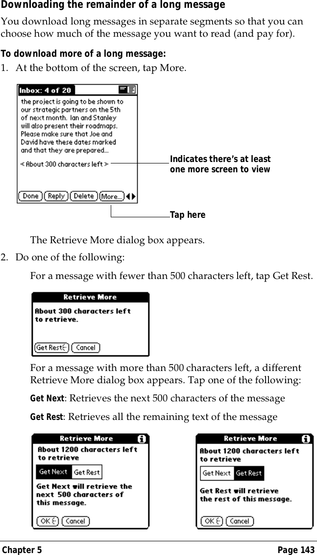 Chapter 5 Page 143Downloading the remainder of a long messageYou download long messages in separate segments so that you can choose how much of the message you want to read (and pay for).To download more of a long message:1. At the bottom of the screen, tap More.The Retrieve More dialog box appears.2. Do one of the following:For a message with fewer than 500 characters left, tap Get Rest.For a message with more than 500 characters left, a different Retrieve More dialog box appears. Tap one of the following:Get Next: Retrieves the next 500 characters of the messageGet Rest: Retrieves all the remaining text of the messageTap hereIndicates there&rsquo;s at least one more screen to view