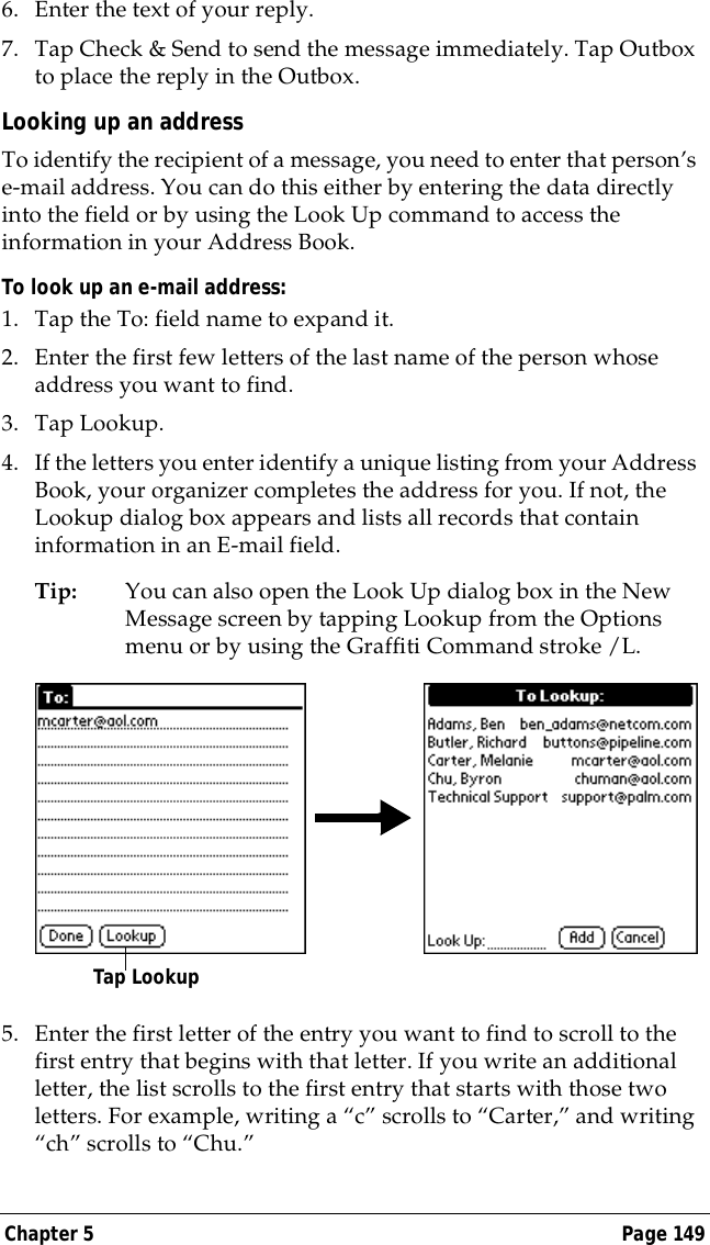 Chapter 5 Page 1496. Enter the text of your reply.7. Tap Check &amp; Send to send the message immediately. Tap Outbox to place the reply in the Outbox.Looking up an addressTo identify the recipient of a message, you need to enter that person&rsquo;s e-mail address. You can do this either by entering the data directly into the field or by using the Look Up command to access the information in your Address Book. To look up an e-mail address:1. Tap the To: field name to expand it.2. Enter the first few letters of the last name of the person whose address you want to find. 3. Tap Lookup. 4. If the letters you enter identify a unique listing from your Address Book, your organizer completes the address for you. If not, the Lookup dialog box appears and lists all records that contain information in an E-mail field.Tip: You can also open the Look Up dialog box in the New Message screen by tapping Lookup from the Options menu or by using the Graffiti Command stroke /L. 5. Enter the first letter of the entry you want to find to scroll to the first entry that begins with that letter. If you write an additional letter, the list scrolls to the first entry that starts with those two letters. For example, writing a &ldquo;c&rdquo; scrolls to &ldquo;Carter,&rdquo; and writing &ldquo;ch&rdquo; scrolls to &ldquo;Chu.&rdquo;Tap Lookup