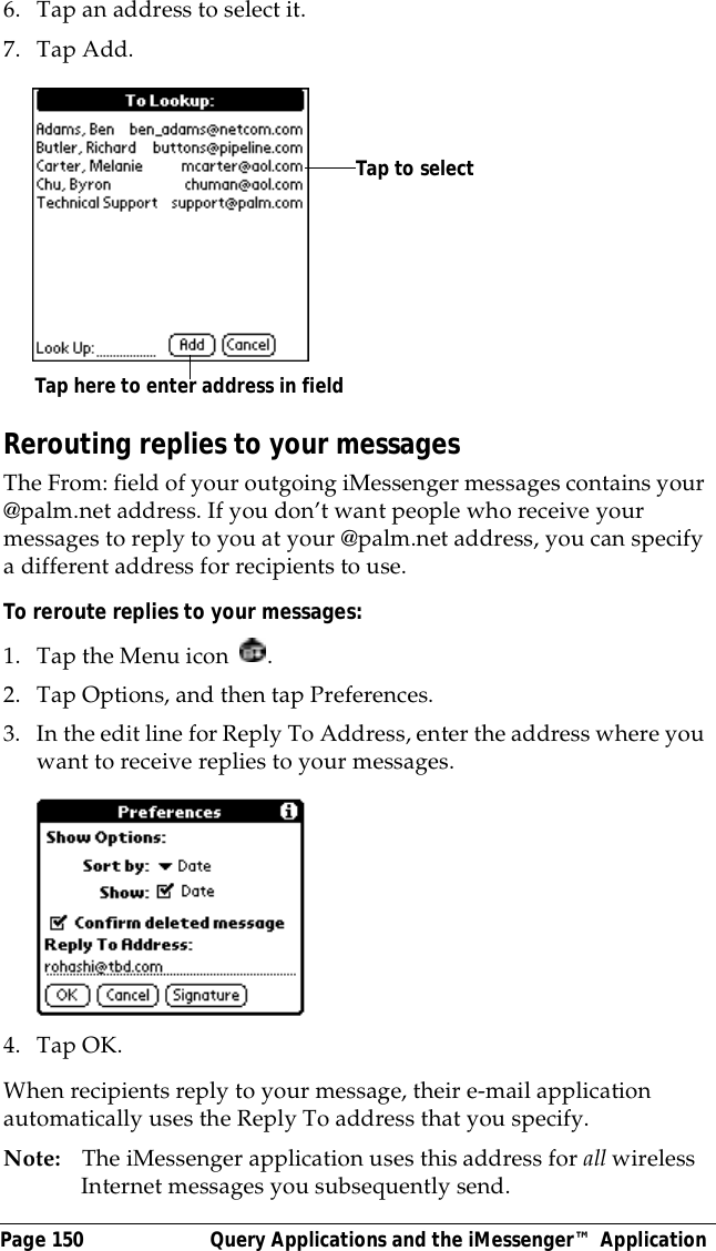Page 150  Query Applications and the iMessenger&trade; Application6. Tap an address to select it.7. Tap Add.Rerouting replies to your messagesThe From: field of your outgoing iMessenger messages contains your @palm.net address. If you don&rsquo;t want people who receive your messages to reply to you at your @palm.net address, you can specify a different address for recipients to use. To reroute replies to your messages:1. Tap the Menu icon  .2. Tap Options, and then tap Preferences.3. In the edit line for Reply To Address, enter the address where you want to receive replies to your messages.4. Tap OK.When recipients reply to your message, their e-mail application automatically uses the Reply To address that you specify.Note: The iMessenger application uses this address for all wireless Internet messages you subsequently send.Tap here to enter address in fieldTap to select