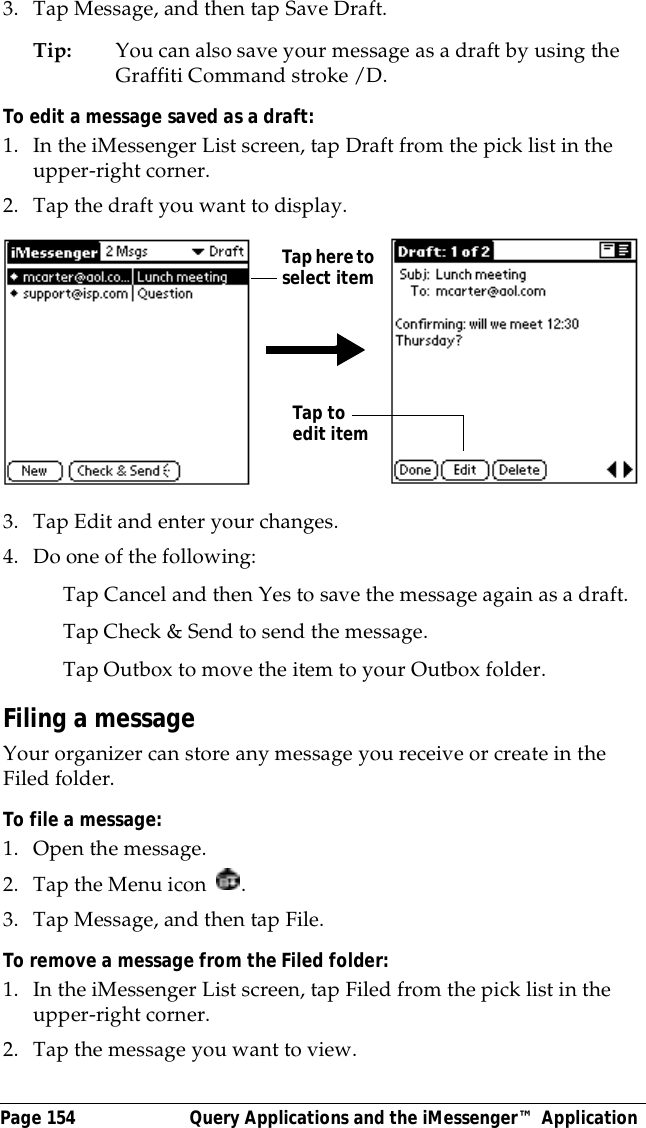 Page 154  Query Applications and the iMessenger&trade; Application3. Tap Message, and then tap Save Draft.Tip: You can also save your message as a draft by using the Graffiti Command stroke /D. To edit a message saved as a draft:1. In the iMessenger List screen, tap Draft from the pick list in the upper-right corner.2. Tap the draft you want to display.3. Tap Edit and enter your changes.4. Do one of the following:Tap Cancel and then Yes to save the message again as a draft.Tap Check &amp; Send to send the message.Tap Outbox to move the item to your Outbox folder.Filing a messageYour organizer can store any message you receive or create in the Filed folder.To file a message:1. Open the message.2. Tap the Menu icon  .3. Tap Message, and then tap File.To remove a message from the Filed folder:1. In the iMessenger List screen, tap Filed from the pick list in the upper-right corner.2. Tap the message you want to view. Tap here to select itemTap to edit item