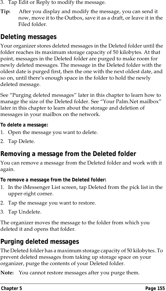 Chapter 5 Page 1553. Tap Edit or Reply to modify the message.Tip: After you display and modify the message, you can send it now, move it to the Outbox, save it as a draft, or leave it in the Filed folder.Deleting messagesYour organizer stores deleted messages in the Deleted folder until the folder reaches its maximum storage capacity of 50 kilobytes. At that point, messages in the Deleted folder are purged to make room for newly deleted messages. The message in the Deleted folder with the oldest date is purged first, then the one with the next oldest date, and so on, until there&rsquo;s enough space in the folder to hold the newly deleted message.See &ldquo;Purging deleted messages&rdquo; later in this chapter to learn how to manage the size of the Deleted folder. See &ldquo;Your Palm.Net mailbox&rdquo; later in this chapter to learn about the storage and deletion of messages in your mailbox on the network.To delete a message:1. Open the message you want to delete.2. Tap Delete. Removing a message from the Deleted folderYou can remove a message from the Deleted folder and work with it again.To remove a message from the Deleted folder:1. In the iMessenger List screen, tap Deleted from the pick list in the upper-right corner.2. Tap the message you want to restore. 3. Tap Undelete.The organizer moves the message to the folder from which you deleted it and opens that folder.Purging deleted messagesThe Deleted folder has a maximum storage capacity of 50 kilobytes. To prevent deleted messages from taking up storage space on your organizer, purge the contents of your Deleted folder.Note: You cannot restore messages after you purge them.
