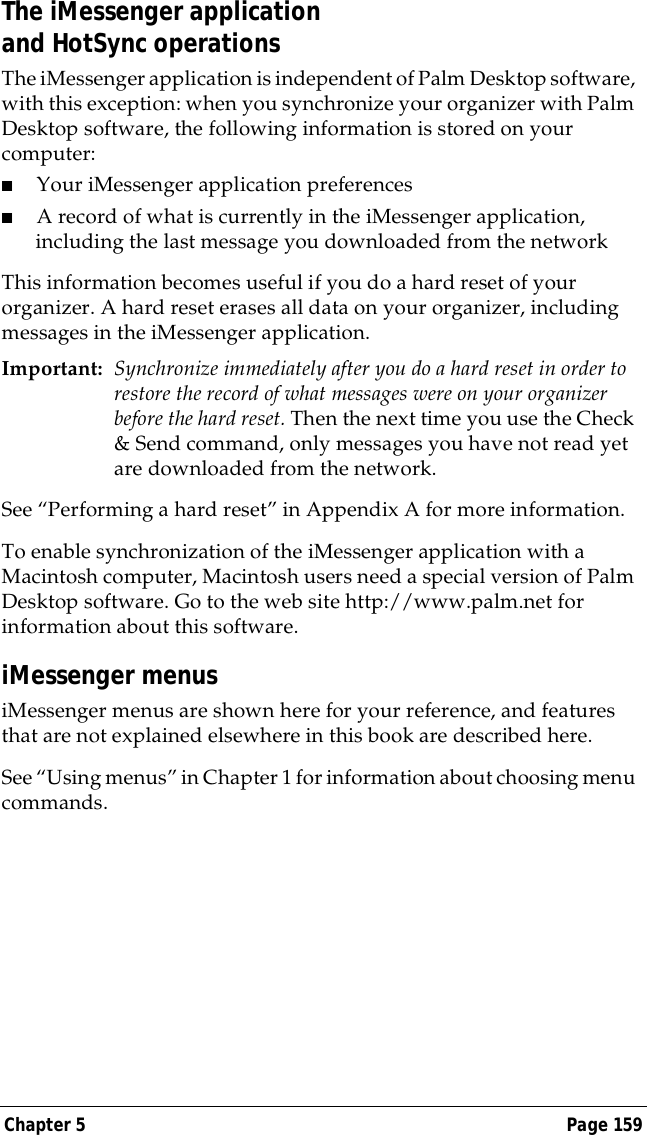 Chapter 5 Page 159The iMessenger application and HotSync operationsThe iMessenger application is independent of Palm Desktop software, with this exception: when you synchronize your organizer with Palm Desktop software, the following information is stored on your computer:■Your iMessenger application preferences■A record of what is currently in the iMessenger application, including the last message you downloaded from the networkThis information becomes useful if you do a hard reset of your organizer. A hard reset erases all data on your organizer, including messages in the iMessenger application.Important: Synchronize immediately after you do a hard reset in order to restore the record of what messages were on your organizer before the hard reset. Then the next time you use the Check &amp; Send command, only messages you have not read yet are downloaded from the network.See &ldquo;Performing a hard reset&rdquo; in Appendix A for more information.To enable synchronization of the iMessenger application with a Macintosh computer, Macintosh users need a special version of Palm Desktop software. Go to the web site http://www.palm.net for information about this software.iMessenger menusiMessenger menus are shown here for your reference, and features that are not explained elsewhere in this book are described here.See &ldquo;Using menus&rdquo; in Chapter 1 for information about choosing menu commands.