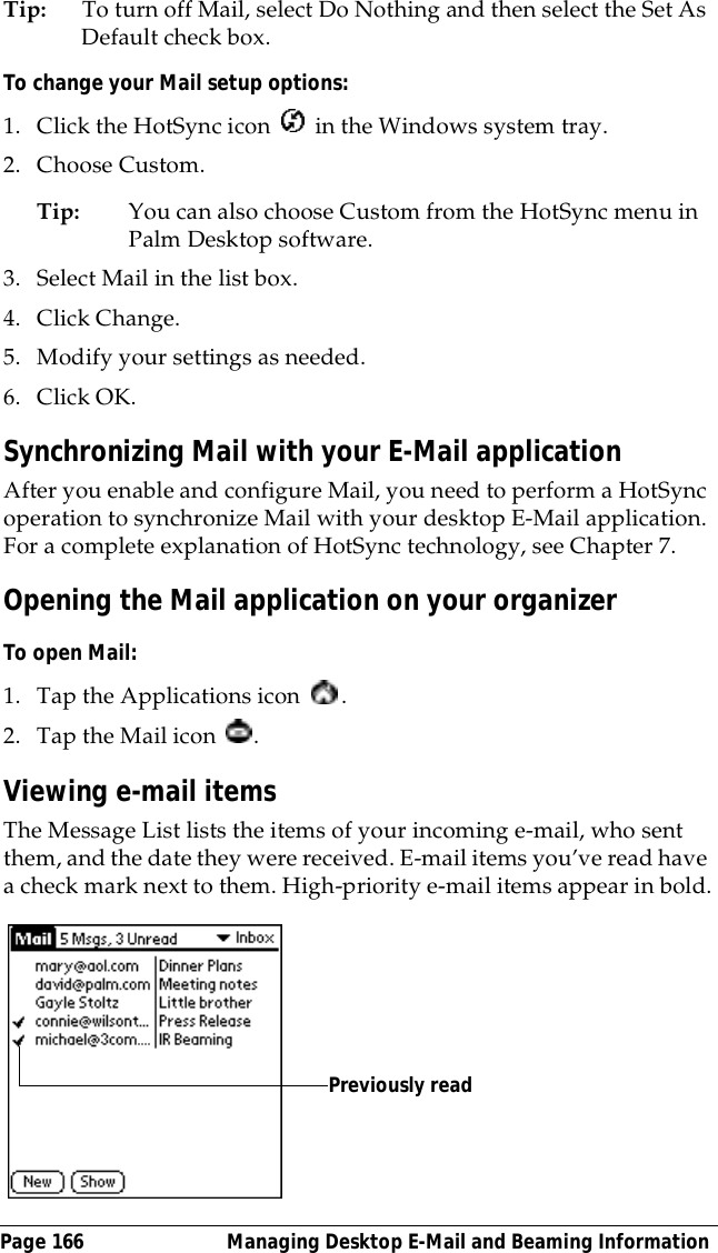 Page 166  Managing Desktop E-Mail and Beaming InformationTip: To turn off Mail, select Do Nothing and then select the Set As Default check box.To change your Mail setup options:1. Click the HotSync icon   in the Windows system tray. 2. Choose Custom.Tip: You can also choose Custom from the HotSync menu in Palm Desktop software.3. Select Mail in the list box.4. Click Change.5. Modify your settings as needed.6. Click OK.Synchronizing Mail with your E-Mail applicationAfter you enable and configure Mail, you need to perform a HotSync operation to synchronize Mail with your desktop E-Mail application. For a complete explanation of HotSync technology, see Chapter 7.Opening the Mail application on your organizerTo open Mail:1. Tap the Applications icon  .2. Tap the Mail icon  .Viewing e-mail itemsThe Message List lists the items of your incoming e-mail, who sent them, and the date they were received. E-mail items you&rsquo;ve read have a check mark next to them. High-priority e-mail items appear in bold.Previously read