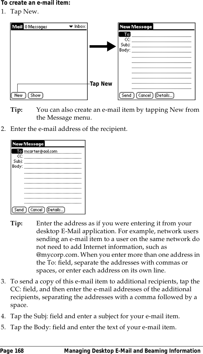 Page 168  Managing Desktop E-Mail and Beaming InformationTo create an e-mail item:1. Tap New.Tip: You can also create an e-mail item by tapping New from the Message menu.2. Enter the e-mail address of the recipient.Tip: Enter the address as if you were entering it from your desktop E-Mail application. For example, network users sending an e-mail item to a user on the same network do not need to add Internet information, such as @mycorp.com. When you enter more than one address in the To: field, separate the addresses with commas or spaces, or enter each address on its own line.3. To send a copy of this e-mail item to additional recipients, tap the CC: field, and then enter the e-mail addresses of the additional recipients, separating the addresses with a comma followed by a space.4. Tap the Subj: field and enter a subject for your e-mail item. 5. Tap the Body: field and enter the text of your e-mail item.Tap New