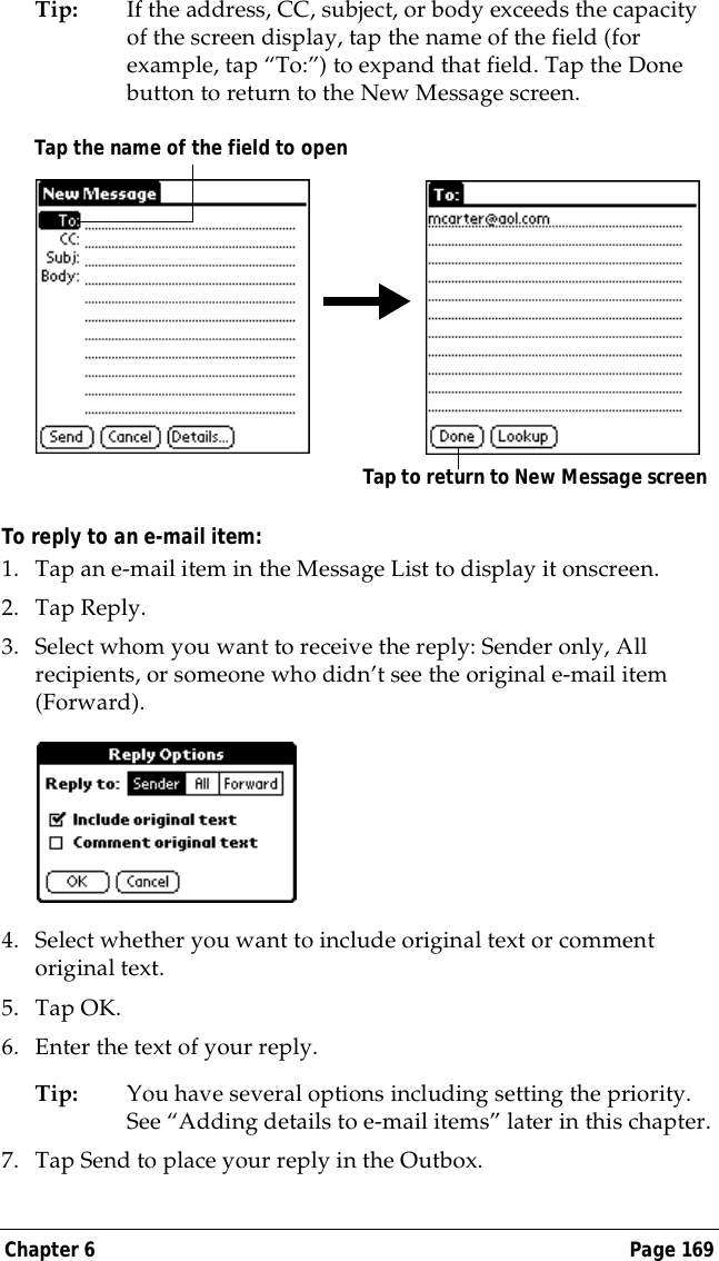 Chapter 6 Page 169Tip: If the address, CC, subject, or body exceeds the capacity of the screen display, tap the name of the field (for example, tap &ldquo;To:&rdquo;) to expand that field. Tap the Done button to return to the New Message screen.To reply to an e-mail item:1. Tap an e-mail item in the Message List to display it onscreen.2. Tap Reply.3. Select whom you want to receive the reply: Sender only, All recipients, or someone who didn&rsquo;t see the original e-mail item (Forward).4. Select whether you want to include original text or comment original text.5. Tap OK.6. Enter the text of your reply.Tip: You have several options including setting the priority. See &ldquo;Adding details to e-mail items&rdquo; later in this chapter.7. Tap Send to place your reply in the Outbox.Tap to return to New Message screenTap the name of the field to open