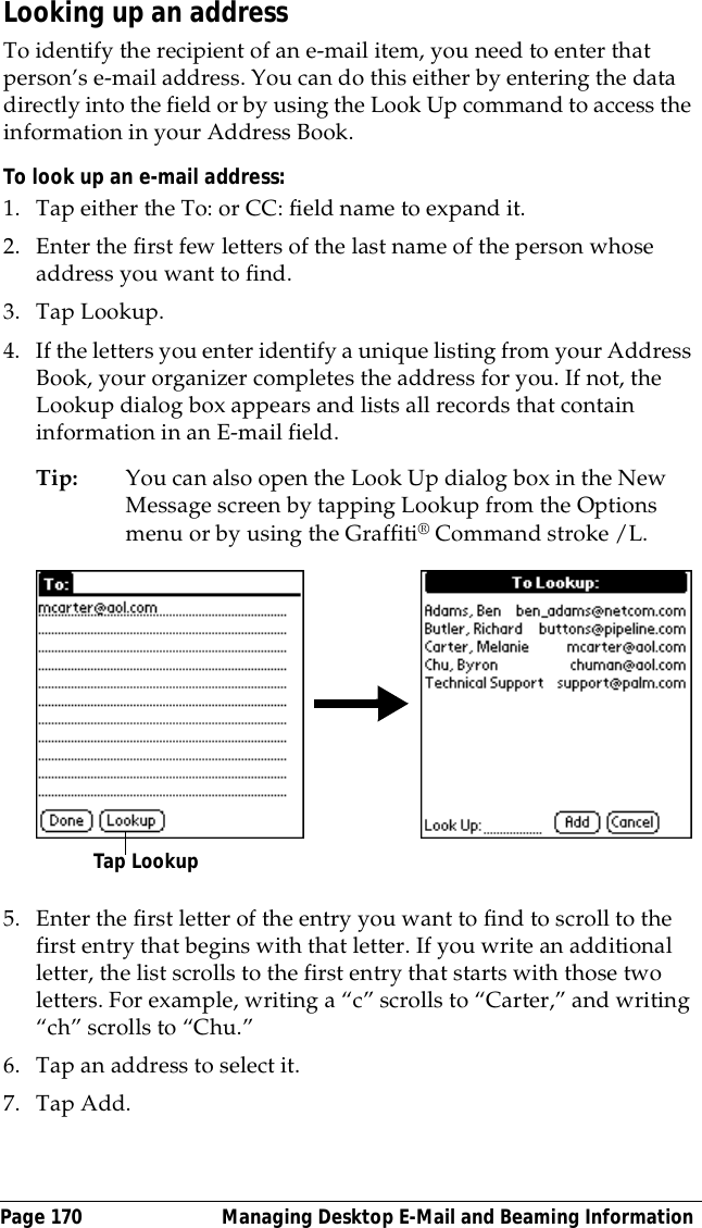 Page 170  Managing Desktop E-Mail and Beaming InformationLooking up an addressTo identify the recipient of an e-mail item, you need to enter that person&rsquo;s e-mail address. You can do this either by entering the data directly into the field or by using the Look Up command to access the information in your Address Book. To look up an e-mail address:1. Tap either the To: or CC: field name to expand it.2. Enter the first few letters of the last name of the person whose address you want to find. 3. Tap Lookup. 4. If the letters you enter identify a unique listing from your Address Book, your organizer completes the address for you. If not, the Lookup dialog box appears and lists all records that contain information in an E-mail field.Tip: You can also open the Look Up dialog box in the New Message screen by tapping Lookup from the Options menu or by using the Graffiti&reg; Command stroke /L. 5. Enter the first letter of the entry you want to find to scroll to the first entry that begins with that letter. If you write an additional letter, the list scrolls to the first entry that starts with those two letters. For example, writing a &ldquo;c&rdquo; scrolls to &ldquo;Carter,&rdquo; and writing &ldquo;ch&rdquo; scrolls to &ldquo;Chu.&rdquo;6. Tap an address to select it.7. Tap Add.Tap Lookup