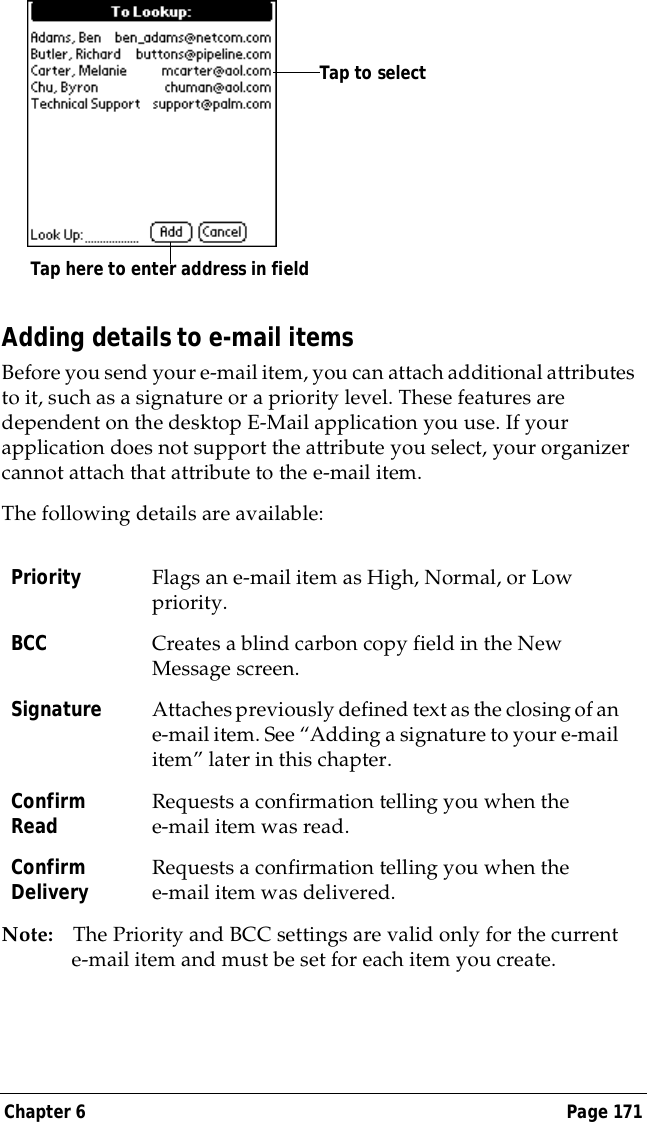 Chapter 6 Page 171Adding details to e-mail itemsBefore you send your e-mail item, you can attach additional attributes to it, such as a signature or a priority level. These features are dependent on the desktop E-Mail application you use. If your application does not support the attribute you select, your organizer cannot attach that attribute to the e-mail item.The following details are available:Note: The Priority and BCC settings are valid only for the current e-mail item and must be set for each item you create.Priority Flags an e-mail item as High, Normal, or Low priority.BCC Creates a blind carbon copy field in the New Message screen. Signature Attaches previously defined text as the closing of an e-mail item. See &ldquo;Adding a signature to your e-mail item&rdquo; later in this chapter.Confirm Read Requests a confirmation telling you when the e-mail item was read.Confirm Delivery Requests a confirmation telling you when the e-mail item was delivered.Tap here to enter address in fieldTap to select