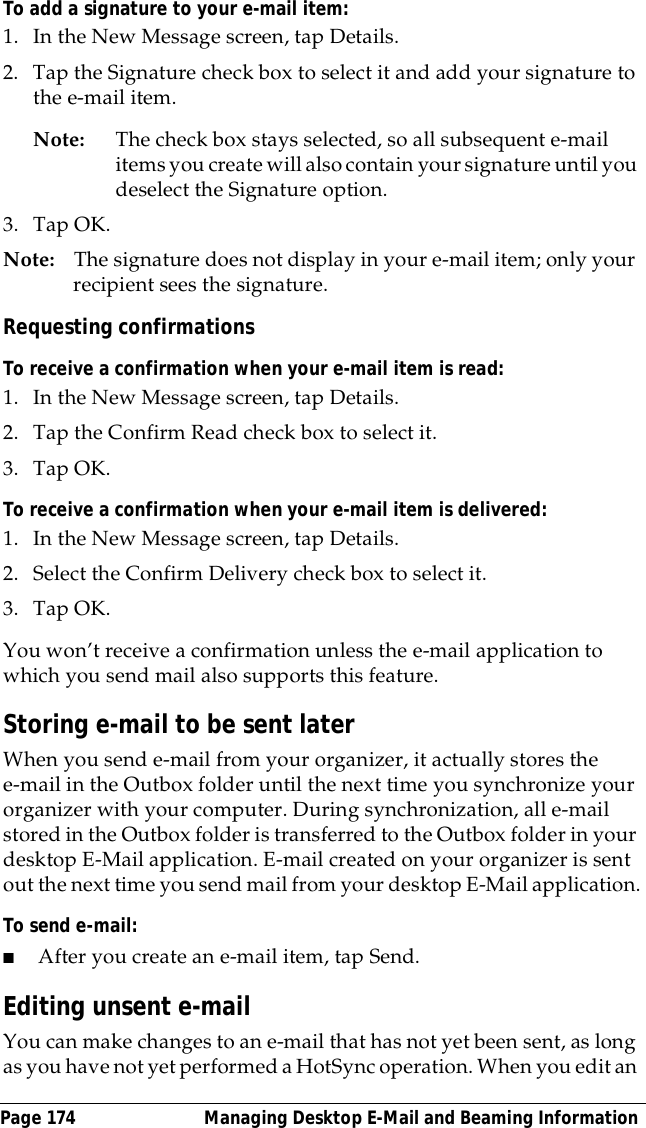 Page 174  Managing Desktop E-Mail and Beaming InformationTo add a signature to your e-mail item:1. In the New Message screen, tap Details.2. Tap the Signature check box to select it and add your signature to the e-mail item.Note: The check box stays selected, so all subsequent e-mail items you create will also contain your signature until you deselect the Signature option. 3. Tap OK.Note: The signature does not display in your e-mail item; only your recipient sees the signature.Requesting confirmationsTo receive a confirmation when your e-mail item is read:1. In the New Message screen, tap Details.2. Tap the Confirm Read check box to select it. 3. Tap OK.To receive a confirmation when your e-mail item is delivered:1. In the New Message screen, tap Details.2. Select the Confirm Delivery check box to select it. 3. Tap OK.You won&rsquo;t receive a confirmation unless the e-mail application to which you send mail also supports this feature.Storing e-mail to be sent laterWhen you send e-mail from your organizer, it actually stores the e-mail in the Outbox folder until the next time you synchronize your organizer with your computer. During synchronization, all e-mail stored in the Outbox folder is transferred to the Outbox folder in your desktop E-Mail application. E-mail created on your organizer is sent out the next time you send mail from your desktop E-Mail application.To send e-mail:■After you create an e-mail item, tap Send. Editing unsent e-mailYou can make changes to an e-mail that has not yet been sent, as long as you have not yet performed a HotSync operation. When you edit an 