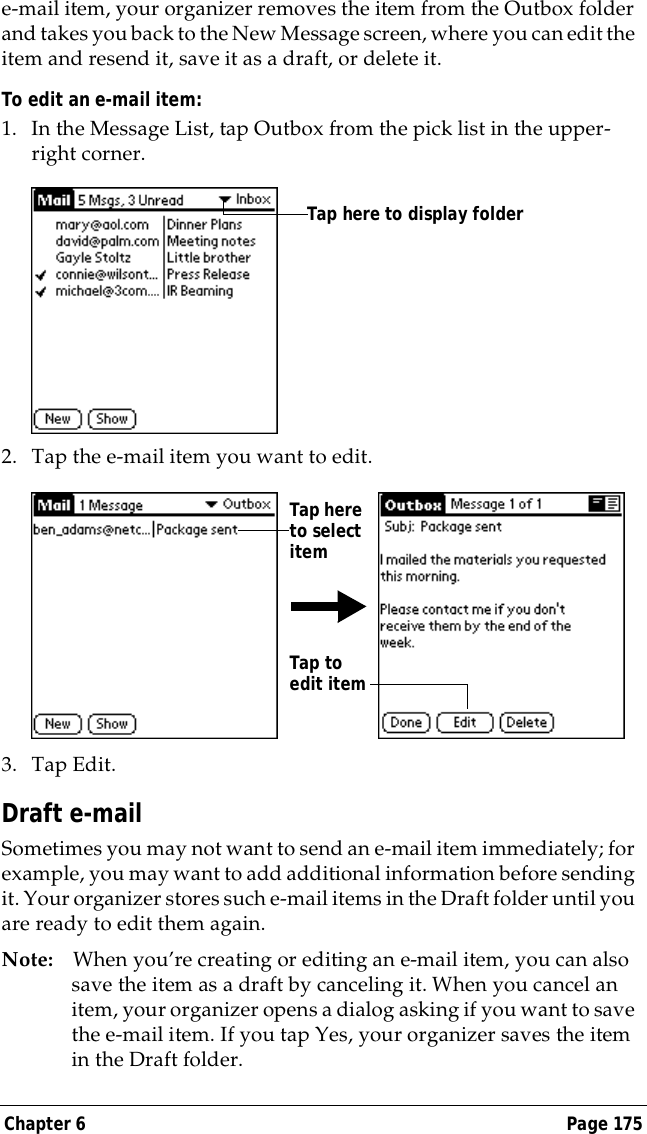 Chapter 6 Page 175e-mail item, your organizer removes the item from the Outbox folder and takes you back to the New Message screen, where you can edit the item and resend it, save it as a draft, or delete it.To edit an e-mail item:1. In the Message List, tap Outbox from the pick list in the upper-right corner.2. Tap the e-mail item you want to edit.3. Tap Edit.Draft e-mailSometimes you may not want to send an e-mail item immediately; for example, you may want to add additional information before sending it. Your organizer stores such e-mail items in the Draft folder until you are ready to edit them again.Note: When you&rsquo;re creating or editing an e-mail item, you can also save the item as a draft by canceling it. When you cancel an item, your organizer opens a dialog asking if you want to save the e-mail item. If you tap Yes, your organizer saves the item in the Draft folder.Tap here to display folder Tap here to select itemTap to edit item