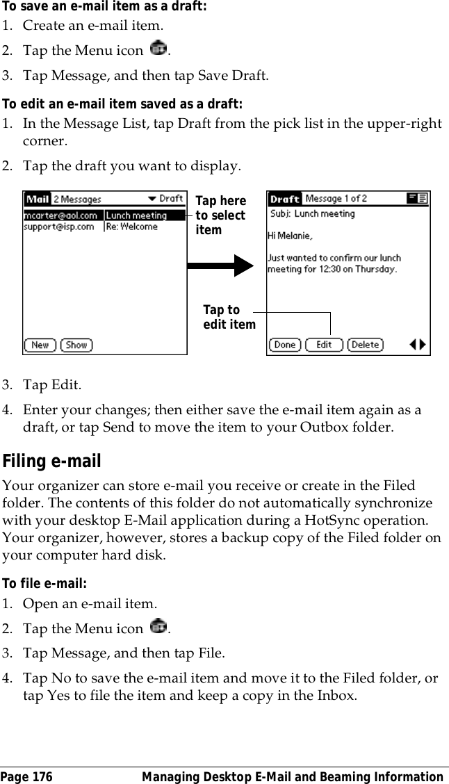 Page 176  Managing Desktop E-Mail and Beaming InformationTo save an e-mail item as a draft:1. Create an e-mail item.2. Tap the Menu icon  .3. Tap Message, and then tap Save Draft.To edit an e-mail item saved as a draft:1. In the Message List, tap Draft from the pick list in the upper-right corner.2. Tap the draft you want to display.3. Tap Edit.4. Enter your changes; then either save the e-mail item again as a draft, or tap Send to move the item to your Outbox folder.Filing e-mailYour organizer can store e-mail you receive or create in the Filed folder. The contents of this folder do not automatically synchronize with your desktop E-Mail application during a HotSync operation. Your organizer, however, stores a backup copy of the Filed folder on your computer hard disk.To file e-mail:1. Open an e-mail item.2. Tap the Menu icon  .3. Tap Message, and then tap File.4. Tap No to save the e-mail item and move it to the Filed folder, or tap Yes to file the item and keep a copy in the Inbox.Tap here to select itemTap to edit item