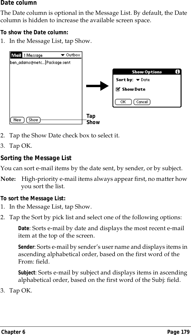 Chapter 6 Page 179Date columnThe Date column is optional in the Message List. By default, the Date column is hidden to increase the available screen space. To show the Date column:1. In the Message List, tap Show.2. Tap the Show Date check box to select it. 3. Tap OK.Sorting the Message ListYou can sort e-mail items by the date sent, by sender, or by subject.Note: High-priority e-mail items always appear first, no matter how you sort the list.To sort the Message List:1. In the Message List, tap Show.2. Tap the Sort by pick list and select one of the following options:Date: Sorts e-mail by date and displays the most recent e-mail item at the top of the screen.Sender: Sorts e-mail by sender&rsquo;s user name and displays items in ascending alphabetical order, based on the first word of the From: field.Subject: Sorts e-mail by subject and displays items in ascending alphabetical order, based on the first word of the Subj: field.3. Tap OK. Tap Show