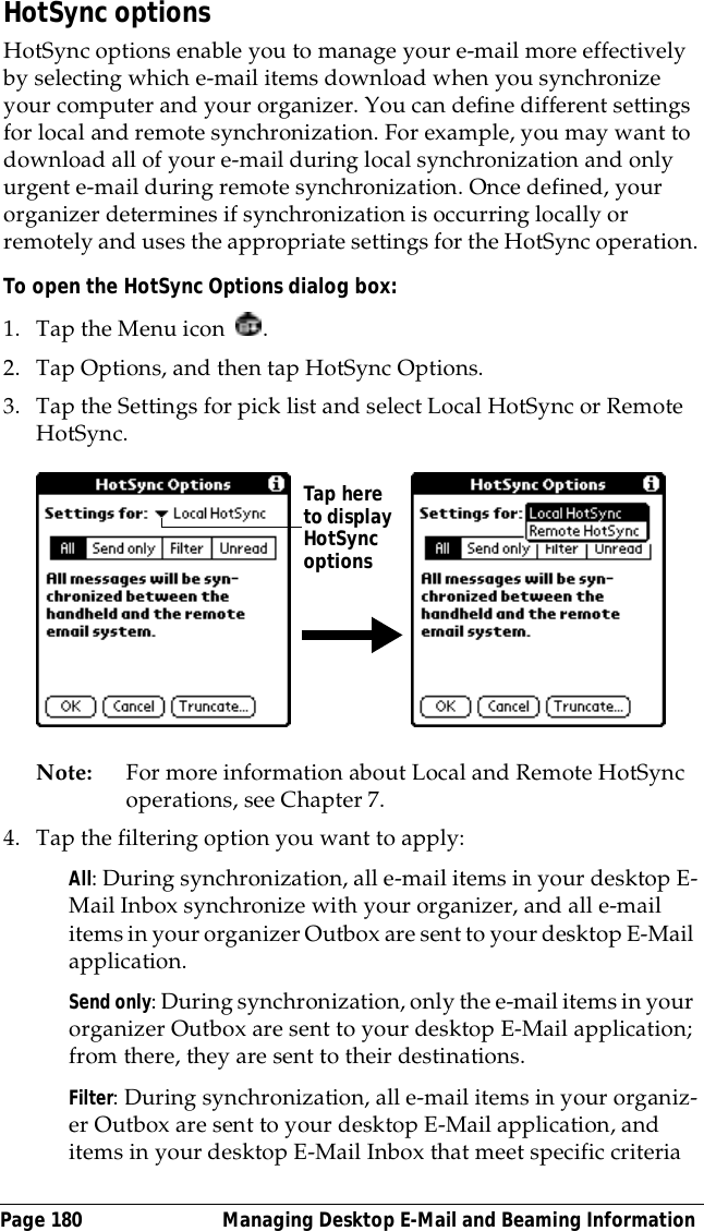 Page 180  Managing Desktop E-Mail and Beaming InformationHotSync optionsHotSync options enable you to manage your e-mail more effectively by selecting which e-mail items download when you synchronize your computer and your organizer. You can define different settings for local and remote synchronization. For example, you may want to download all of your e-mail during local synchronization and only urgent e-mail during remote synchronization. Once defined, your organizer determines if synchronization is occurring locally or remotely and uses the appropriate settings for the HotSync operation.To open the HotSync Options dialog box:1. Tap the Menu icon  .2. Tap Options, and then tap HotSync Options.3. Tap the Settings for pick list and select Local HotSync or Remote HotSync.Note: For more information about Local and Remote HotSync operations, see Chapter 7.4. Tap the filtering option you want to apply:All: During synchronization, all e-mail items in your desktop E-Mail Inbox synchronize with your organizer, and all e-mail items in your organizer Outbox are sent to your desktop E-Mail application.Send only: During synchronization, only the e-mail items in your organizer Outbox are sent to your desktop E-Mail application; from there, they are sent to their destinations.Filter: During synchronization, all e-mail items in your organiz-er Outbox are sent to your desktop E-Mail application, and items in your desktop E-Mail Inbox that meet specific criteria Tap here to display HotSync options 