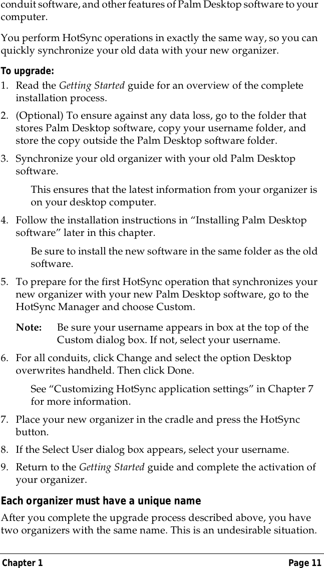 Chapter 1 Page 11conduit software, and other features of Palm Desktop software to your computer.You perform HotSync operations in exactly the same way, so you can quickly synchronize your old data with your new organizer.To upgrade:1. Read the Getting Started guide for an overview of the complete installation process.2. (Optional) To ensure against any data loss, go to the folder that stores Palm Desktop software, copy your username folder, and store the copy outside the Palm Desktop software folder.3. Synchronize your old organizer with your old Palm Desktop software.This ensures that the latest information from your organizer is on your desktop computer.4. Follow the installation instructions in &ldquo;Installing Palm Desktop software&rdquo; later in this chapter.Be sure to install the new software in the same folder as the old software.5. To prepare for the first HotSync operation that synchronizes your new organizer with your new Palm Desktop software, go to the HotSync Manager and choose Custom.Note: Be sure your username appears in box at the top of the Custom dialog box. If not, select your username.6. For all conduits, click Change and select the option Desktop overwrites handheld. Then click Done.See &ldquo;Customizing HotSync application settings&rdquo; in Chapter 7 for more information.7. Place your new organizer in the cradle and press the HotSync button.8. If the Select User dialog box appears, select your username.9. Return to the Getting Started guide and complete the activation of your organizer.Each organizer must have a unique nameAfter you complete the upgrade process described above, you have two organizers with the same name. This is an undesirable situation. 