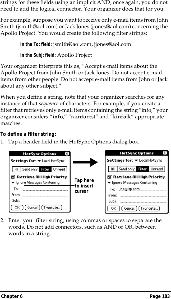Chapter 6 Page 183strings for these fields using an implicit AND; once again, you do not need to add the logical connector. Your organizer does that for you.For example, suppose you want to receive only e-mail items from John Smith (jsmith@aol.com) or Jack Jones (jjones@aol.com) concerning the Apollo Project. You would create the following filter strings:In the To: field: jsmith@aol.com, jjones@aol.comIn the Subj: field: Apollo ProjectYour organizer interprets this as, &ldquo;Accept e-mail items about the Apollo Project from John Smith or Jack Jones. Do not accept e-mail items from other people. Do not accept e-mail items from John or Jack about any other subject.&rdquo;When you define a string, note that your organizer searches for any instance of that sequence of characters. For example, if you create a filter that retrieves only e-mail items containing the string &ldquo;info,&rdquo; your organizer considers &ldquo;info,&rdquo; &ldquo;rainforest&rdquo; and &ldquo;kinfolk&rdquo; appropriate matches.To define a filter string:1. Tap a header field in the HotSync Options dialog box. 2. Enter your filter string, using commas or spaces to separate the words. Do not add connectors, such as AND or OR, between words in a string.Tap here to insert cursor