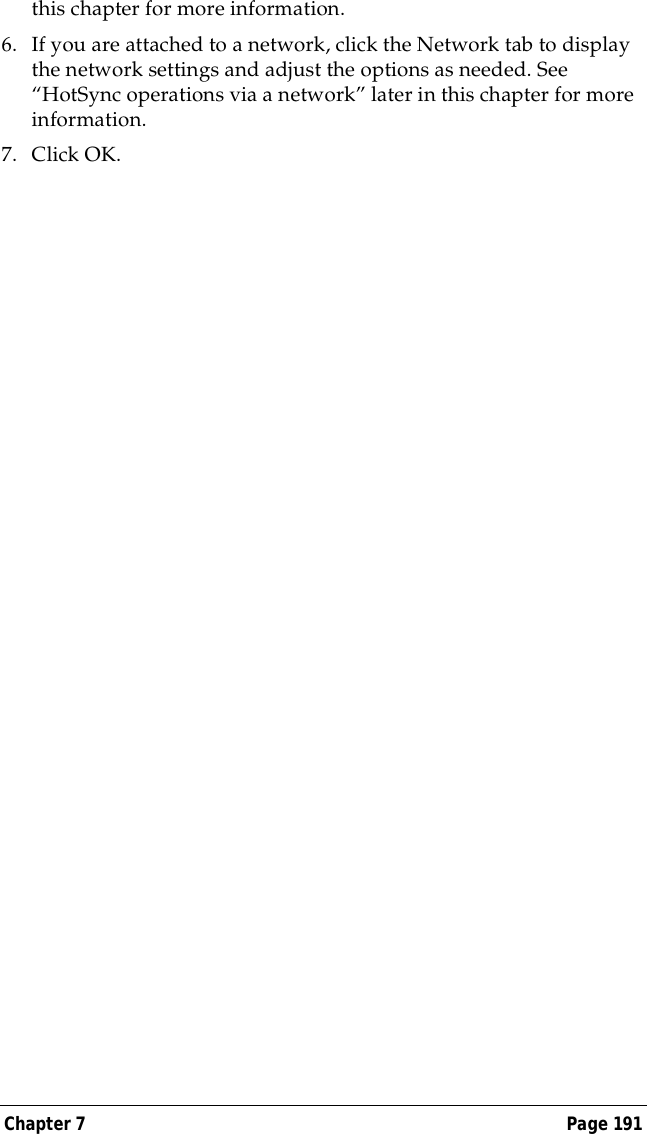 Chapter 7 Page 191this chapter for more information.6. If you are attached to a network, click the Network tab to display the network settings and adjust the options as needed. See &ldquo;HotSync operations via a network&rdquo; later in this chapter for more information.7. Click OK.